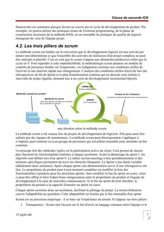 Classe de seconde ICN
frameworks est commune puisque Scrum ne couvre pas le cycle de développement de produit. Par
exemple, on pourra utiliser des pratiques issues de l'extreme programming, de la phase de
construction structurée de la méthode RAD, ou un ensemble de pratiques de qualité du logiciel
émergeant du vécu de l'équipe projet.
4.2. Les trois piliers de scrum
La méthode scrum est fondée sur la conviction que le développement logiciel est une activité par
nature non-déterministe et que l'ensemble des activités de réalisation d'un projet complexe ne peut
être anticipé et planifié. C'est en cela que le scrum s'oppose aux démarches prédictives telles que le
cycle en V. Pour répondre à cette imprédictibilité, la méthodologie scrum propose un modèle de
contrôle de processus fondée sur l'empirisme, via l'adaptation continue aux conditions réelles de
l'activité et une réaction rapide aux changements. L'analyse des conditions réelles d'activité lors des
rétrospectives de fin de Sprint et le plan d'amélioration continue qui en découle sont réalisés à
intervalle de temps régulier, donnant lieu à un cycle de développement incrémental (Sprint).
une itération selon la méthode scrum
La méthode scrum a été conçue lors de projets de développement de logiciels. Elle peut aussi être
utilisée par des équipes de maintenance. La méthode scrum peut théoriquement s’appliquer à
n’importe quel contexte ou à un groupe de personnes qui travaillent ensemble pour atteindre un but
commun.
Un principe fort des méthodes Agiles est la participation active du client. Cela permet de choisir
plus finement les fonctionnalités réalisées à chaque incrément. Avant le démarrage du sprint 1, les
objectifs sont définis lors d'un sprint 0. La mêlée (scrum meeting) a lieu quotidiennement et des
réunions spécifiques permettent de lever les obstacles bloquants. Le Sprint a une durée variable
(idéalement deux semaines). Après chaque sprint, une démonstration suivie d’une rétrospective ont
lieu. Le propriétaire du produit peut à tout moment compléter ou modifier la liste des
fonctionnalités à produire pour les prochains sprints. Sans modifier le but du sprint en cours, celui-
ci peut être affiné et faire l'objet d'une renégociation entre le propriétaire du produit et l'équipe de
développement à la suite de nouvelles connaissances. Si le but du sprint devient obsolète, le
propriétaire du produit a la capacité d'annuler un sprint en cours.
Chaque sprint constitue donc un incrément, facilitant le pilotage du projet. La notion d'itération
couvre l'adaptabilité au quotidien. Cette adaptabilité est limitée par le but immuable d'un sprint.
Scrum est un processus empirique : il se base sur l'expérience du terrain. Il s'appuie sur trois piliers :
1. Transparence : Scrum met l'accent sur le fait d'avoir un langage commun entre l'équipe et le
12-agile.odt 7
 
