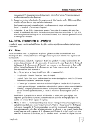Classe de seconde ICN
management. Ce langage commun doit permettre à tout observateur d'obtenir rapidement
une bonne compréhension du projet.
2. Inspection : À intervalle régulier, Scrum propose de faire le point sur les différents artéfacts
produits, afin de détecter toute variation indésirable.
Ces inspections ne doivent pas être faites trop fréquemment, ou par un inspecteur mal
formé : cela nuirait à l'avancement du projet.
3. Adaptation : Si une dérive est constatée pendant l'inspection, le processus doit alors être
adapté. Scrum fournit des rituels, durant lesquels cette adaptation est possible. Il s'agit de la
réunion de planification de sprint, de la mêlée quotidienne, de la revue de sprint ainsi que de
la rétrospective de sprint.
4.3. Rôles, événements et artefacts
Le cadre du scrum consiste en la définition des rôles projets, activités ou artefacts, et réunions ou
événements.
4.3.1. Rôles
Scrum définit trois rôles : le propriétaire du produit (product owner), le scrum master et le
développeur. Il est à noter que le rôle de développeur couvre plusieurs métiers d'une organisation
traditionnelle.
1. Propriétaire du produit : Le propriétaire du produit (product owner) est le représentant des
clients et des utilisateurs. Il est « responsable de maximiser la valeur du produit et du travail
de l'équipe de développement ». Il s'agit d'« une personne et non d'un comité ». Il est seul à
diriger l'activité de l'équipe de développement à qui il n'est « pas permis de suivre les
instructions d'une autre personne. »
De ce fait, cet acteur se charge de différents rôles et responsabilités :
◦ Il explicite les éléments (items) du carnet du produit.
◦ Il définit l'ordre dans lequel les fonctionnalités seront développées et prend les décisions
importantes concernant l'orientation du projet.
◦ Il s'assure que le carnet du produit est visible et compris de l'équipe de développement.
◦ Il participe avec l'équipe à la définition de l'objectif du Sprint au début de celui-ci (Sprint
Planning). L'objectif peut être fonctionnel, technique ou organisationnel. Si l'objectif
devient obsolètes pendant le sprint, il a alors la possibilité d'interrompre le sprint en
cours.
Dans l'idéal, le propriétaire du produit travaille dans la même pièce que l'équipe. Il est
important qu'il reste très disponible pour répondre aux questions de l'équipe et pour lui
donner son avis sur divers aspects du logiciel.
2. Maître de mêlée : Le maître de mêlée (scrum master) est responsable de la compréhension,
de l'adhésion et de la mise en œuvre du framework. C'est un « leader au service de l'équipe
», il assiste chaque rôle de l'équipe scrum dans son activité et promeut le changement des
interactions entre les rôles dans le but de maximiser la valeur de ce que produit l'équipe. Son
autorité s'exerce sur le processus de développement (définition de la durée des Sprints, des
modalités de tenues et de l'ordre du jour des réunions scrum…), mais il ne dispose d'aucune
12-agile.odt 8
 