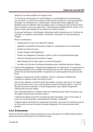 Classe de seconde ICN
autorité sur les autres membres de l'équipe scrum.
Ce n'est pas un chef de projet, ni un développeur, ni un intermédiaire de communication
avec les clients. Le rôle de scrum master ne peut pas être cumulé avec celui de propriétaire
du produit. Les attributions du « chef de projet » présent dans d'autres approches sont
distribuées dans les différents rôles de l'équipe scrum. L'existence du rôle de chef de projet
dans un contexte scrum est le signe d'une « méconnaissance fondamentale de scrum » et est
perçue comme contre-productive et menant à de « piètres résultats ».
En tant que facilitateur, il aide l'équipe à déterminer quelles interactions avec l’extérieur lui
sont utiles, et lesquelles sont freinantes. Il aide alors à maximiser la valeur produite par
l'équipe.
Parmi ses attributions :
◦ communiquer la vision et les objectifs à l'équipe
◦ apprendre au propriétaire du produit à rédiger les composantes du carnet du produit
◦ faciliter les rituels de scrum
◦ coacher l'équipe de développement
◦ faciliter son intégration à l'entreprise, surtout si celle-ci n'est pas pleinement agile
◦ écarter les éléments pouvant perturber l'équipe
◦ aider l'adoption de la culture agile au niveau de l'entreprise
◦ travailler avec les autres Facilitateurs/animateurs pour coordonner plusieurs équipes
3. Équipe de développement : L'équipe de développement est constituée de 3 à 9 personnes et a
pour responsabilité de livrer à chaque fin d'itération une nouvelle version de l'application
enrichie de nouvelles fonctionnalités et respectant le niveau de qualité nécessaire pour être
livrée.
L'équipe ne comporte pas de rôles prédéfinis ; elle est « structurée et habilitée par
l'entreprise à organiser et gérer son propre travail ».
Elle est auto-organisée et choisit la façon d'accomplir son travail, sans que ce soit imposé
par une personne externe. Il n'y a pas non plus de notion de hiérarchie interne : toutes les
décisions sont prises ensemble. Ce mode d'organisation a pour objectif d'augmenter
l'efficacité de travail de l'équipe.
Elle est pluridisciplinaire et comporte toutes les compétences pour réaliser son projet, sans
faire appel à des personnes externes à celle-ci.
L'objectif de l'équipe est de livrer le produit par petits incréments. Ainsi, à tout instant, il
existe une version du produit « potentiellement utilisable » disponible.
L'équipe s'adresse directement au propriétaire du produit, et ne prend ses instructions que de
lui. Son activité est issue du carnet de produit uniquement. Elle ne peut pas être multi-
produits.
4.3.2. Événements
Toutes les activités (sprint, réunions de planning, revues, rétrospectives et mêlées) décrites dans le
framework scrum sont effectuées lors de boites de temps.
12-agile.odt 9
 