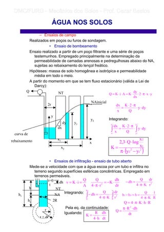 – Ensaios de campo
Realizados em poços ou furos de sondagem.
• Ensaio de bombeamento
Ensaio realizado a partir de um poço filtrante e uma série de poços
testemunhos. Empregado principalmente na determinação da
permeabilidade de camadas arenosas e pedregulhosas abaixo do NA,
sujeitas ao rebaixamento do lençol freático.
Hipóteses: massa de solo homogênea e isotrópica e permeabilidade
média em todo o meio.
A partir do momento em que se tem fluxo estacionário (válida a Lei de
Darcy):
Integrando:
• Ensaios de infiltração - ensaio de tubo aberto
Mede-se a velocidade com que a água escoa por um tubo e infiltra no
terreno segundo superfícies esféricas concêntricas. Empregado em
terrenos permeáveis.
Integrando:
Pela eq. da continuidade:
Igualando:
ÁGUA NOS SOLOS
NAinicial
y2
y1
x1
x2
2r
Q NT
x
y
curva de
rebaixamento
dx
dy
yx2
dx
dy
KAiKQ ⋅⋅π⋅⋅⋅=⋅⋅=
dyy
Q
2K
x
dx
⋅⋅
π⋅⋅
=
∫∫ ⋅⋅
π⋅⋅
=
2
1
2
1
y
y
x
x
dyy
Q
2K
x
dx
( )2
1
2
2
1
2
yy
x
x
logQ3,2
K
−⋅π
⋅⋅
=
h
ho
h1
2R
r
r + dr
t=0
t
dh
NA
NT
A
Q
iKv =⋅=
dr
dh
K
r4
Q
2
⋅−=
⋅π⋅
2
r
dr
K4
Q
dh ⋅
⋅π⋅
=−
∫∫
∞
⋅
⋅π⋅
=−
R
2
h
h
r
dr
K4
Q
dh
0
1
R
1
K4
Q
hhh 01 ⋅
⋅π⋅
==−
RhK4Q ⋅⋅⋅π⋅=
dt
dhR
Q
2
⋅⋅π
=
dt
dh
h4
R
K ⋅
⋅
=
	
	 