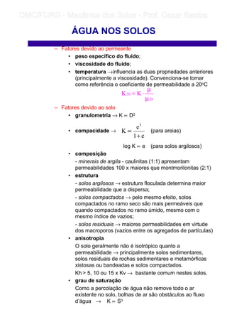 – Fatores devido ao permeante
• peso específico do fluído;
• viscosidade do fluído;
• temperatura →influencia as duas propriedades anteriores
(principalmente a viscosidade). Convenciona-se tomar
como referência o coeficiente de permeabilidade a 20oC
– Fatores devido ao solo
• granulometria → K ∝ D2
• compacidade → (para areias)
log K ∝ e (para solos argilosos)
• composição
- minerais de argila - caulinitas (1:1) apresentam
permeabilidades 100 x maiores que montmorilonitas (2:1)
• estrutura
- solos argilosos → estrutura floculada determina maior
permeabilidade que a dispersa;
- solos compactados → pelo mesmo efeito, solos
compactados no ramo seco são mais permeáveis que
quando compactados no ramo úmido, mesmo com o
mesmo índice de vazios;
- solos residuais → maiores permeabilidades em virtude
dos macroporos (vazios entre os agregados de partículas)
• anisotropia
O solo geralmente não é isotrópico quanto a
permeabilidade → principalmente solos sedimentares,
solos residuais de rochas sedimentares e metamórficas
xistosas ou bandeadas e solos compactados.
Kh  5, 10 ou 15 x Kv → bastante comum nestes solos.
• grau de saturação
Como a percolação de água não remove todo o ar
existente no solo, bolhas de ar são obstáculos ao fluxo
d’água → K ∝ S3
ÁGUA NOS SOLOS
20
20 KK
µ
µ
⋅=
e1
e
K
3
+
∝
	
	 