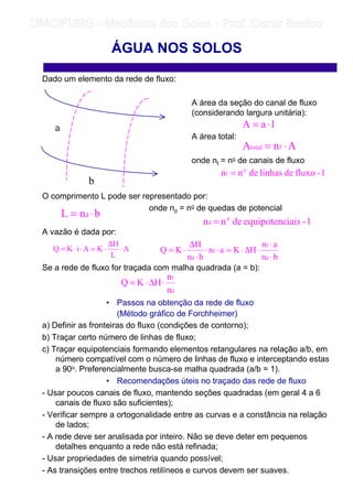 Dado um elemento da rede de fluxo:
A área da seção do canal de fluxo
(considerando largura unitária):
A área total:
onde nf = no de canais de fluxo
O comprimento L pode ser representado por:
onde nd = no de quedas de potencial
A vazão é dada por:
Se a rede de fluxo for traçada com malha quadrada (a = b):
• Passos na obtenção da rede de fluxo
(Método gráfico de Forchheimer)
a) Definir as fronteiras do fluxo (condições de contorno);
b) Traçar certo número de linhas de fluxo;
c) Traçar equipotenciais formando elementos retangulares na relação a/b, em
número compatível com o número de linhas de fluxo e interceptando estas
a 90o. Preferencialmente busca-se malha quadrada (a/b = 1).
• Recomendações úteis no traçado das rede de fluxo
- Usar poucos canais de fluxo, mantendo seções quadradas (em geral 4 a 6
canais de fluxo são suficientes);
- Verificar sempre a ortogonalidade entre as curvas e a constância na relação
de lados;
- A rede deve ser analisada por inteiro. Não se deve deter em pequenos
detalhes enquanto a rede não está refinada;
- Usar propriedades de simetria quando possível;
- As transições entre trechos retilíneos e curvos devem ser suaves.
ÁGUA NOS SOLOS
a
b
1aA ⋅=
AnA ftotal ⋅=
bnL d ⋅=
1-iaisequipotencdenn o
d =
1-fluxodelinhasdenn o
f =
A
L
H
KAiKQ ⋅
∆
⋅=⋅⋅=
bn
an
HKan
bn
H
KQ
d
f
f
d ⋅
⋅
⋅∆⋅=⋅⋅
⋅
∆
⋅=
d
f
n
n
HKQ ⋅∆⋅=
	
	 