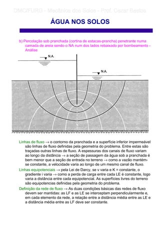 b) Percolação sob pranchada (cortina de estacas-prancha) penetrante numa
camada de areia sendo o NA num dos lados rebaixado por bombeamento -
Análise
Linhas de fluxo → o contorno da pranchada e a superfície inferior impermeável
são linhas de fluxo definidas pela geometria do problema. Entre estas são
traçadas outras linhas de fluxo. A espessuras dos canais de fluxo variam
ao longo da distância → a seção de passagem da água sob a pranchada é
bem menor que a seção de entrada no terreno → como a vazão mantém-
se constante, a velocidade varia ao longo de um mesmo canal de fluxo.
Linhas equipotenciais → pela Lei de Darcy, se v varia e K = constante, o
gradiente i varia → como a perda de carga entre cada LE é constante, logo
varia a distância entre cada equipotencial. As superfícies livres do terreno
são equipotencias definidas pela geometria do problema.
Definição da rede de fluxo → As duas condições básicas das redes de fluxo
devem ser mantidas: as LF e as LE se interceptam perpendicularmente e,
em cada elemento da rede, a relação entre a distância média entre as LE e
a distância média entre as LF deve ser constante.
ÁGUA NOS SOLOS
	
	 