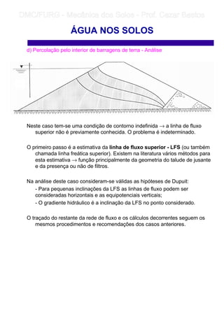 d) Percolação pelo interior de barragens de terra - Análise
Neste caso tem-se uma condição de contorno indefinida → a linha de fluxo
superior não é previamente conhecida. O problema é indeterminado.
O primeiro passo é a estimativa da linha de fluxo superior - LFS (ou também
chamada linha freática superior). Existem na literatura vários métodos para
esta estimativa → função principalmente da geometria do talude de jusante
e da presença ou não de filtros.
Na análise deste caso consideram-se válidas as hipóteses de Dupuit:
- Para pequenas inclinações da LFS as linhas de fluxo podem ser
consideradas horizontais e as equipotenciais verticais;
- O gradiente hidráulico é a inclinação da LFS no ponto considerado.
O traçado do restante da rede de fluxo e os cálculos decorrentes seguem os
mesmos procedimentos e recomendações dos casos anteriores.
ÁGUA NOS SOLOS
	
	 