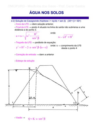 d.2) Solução de Casagrande (hipótese i = dy/ds = sen β) (30o β  60o)
- Ínicio da LFS → idem solução anterior;
- Final da LFS → ponto 4 situado na linha de saída não submersa a uma
distância a do ponto 3.
onde:
- Traçado da LFS → parábola de equação:
onde: s → comprimento da LFS
desde o ponto 4
- Correção de entrada → idem a anterior
- Esboço da solução
- Vazão →
ÁGUA NOS SOLOS
β
−−= 2
2
2
00
sen
H
ssa 22
0 Hds +=
( )sssena2Hy 0
222
−⋅β⋅⋅−=
β⋅⋅= 2
senaKQ
	
	 
