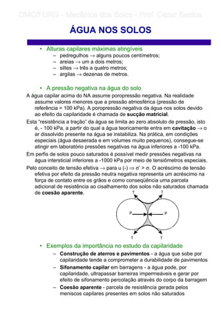 • Alturas capilares máximas atingíveis
– pedregulhos → alguns poucos centímetros;
– areias → um a dois metros;
– siltes → três a quatro metros;
– argilas → dezenas de metros.
• A pressão negativa na água do solo
A água capilar acima do NA assume poropressão negativa. Na realidade
assume valores menores que a pressão atmosférica (pressão de
referência = 100 kPa). A poropressão negativa da água nos solos devido
ao efeito da capilaridade é chamada de sucção matricial.
Esta “resistência a tração” da água se limita ao zero absoluto de pressão, isto
é, - 100 kPa, a partir do qual a água teoricamente entra em cavitação → o
ar dissolvido presente na água se instabiliza. Na prática, em condições
especiais (água desaerada e em volumes muito pequenos), consegue-se
atingir em laboratório pressões negativas na água inferiores a -100 kPa.
Em perfis de solos pouco saturados é possível medir pressões negativas na
água intersticial inferiores a -1000 kPa por meio de tensiômetros especiais.
Pelo conceito de tensão efetiva → para u (-) ⇒ σ’  σ. O acréscimo de tensão
efetiva por efeito da pressão neutra negativa representa um acréscimo na
força de contato entre os grãos e como conseqüência uma parcela
adicional de resistência ao cisalhamento dos solos não saturados chamada
de coesão aparente.
• Exemplos da importância no estudo da capilaridade
– Construção de aterros e pavimentos - a água que sobe por
capilaridade tende a comprometer a durabilidade de pavimentos
– Sifonamento capilar em barragens - a água pode, por
capilaridade, ultrapassar barreiras impermeáveis e gerar por
efeito de sifonamento percolação através do corpo da barragem
– Coesão aparente - parcela de resistência gerada pelos
meniscos capilares presentes em solos não saturados
ÁGUA NOS SOLOS
	
	 