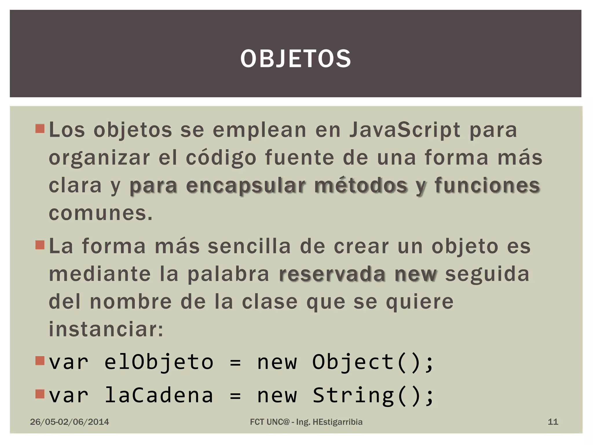 Los objetos se emplean en JavaScript para
organizar el código fuente de una forma más
clara y para encapsular métodos y funciones
comunes.
La forma más sencilla de crear un objeto es
mediante la palabra reservada new seguida
del nombre de la clase que se quiere
instanciar:
var elObjeto = new Object();
var laCadena = new String();
26/05-02/06/2014 FCT UNC@ - Ing. HEstigarribia
OBJETOS
11
 