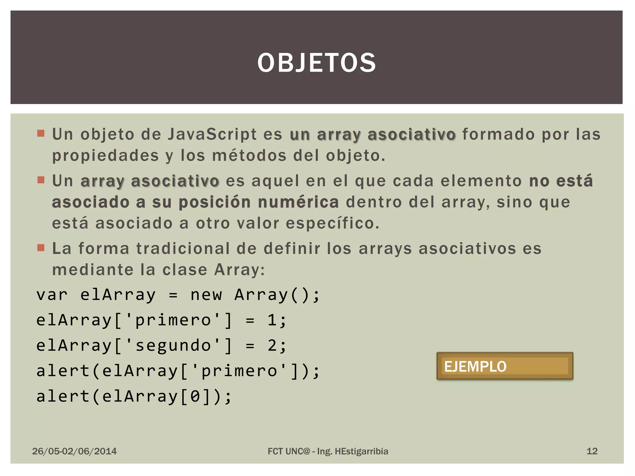  Un objeto de JavaScript es un array asociativo formado por las
propiedades y los métodos del objeto.
 Un array asociativo es aquel en el que cada elemento no está
asociado a su posición numérica dentro del array, sino que
está asociado a otro valor específico.
 La forma tradicional de definir los arrays asociativos es
mediante la clase Array:
var elArray = new Array();
elArray['primero'] = 1;
elArray['segundo'] = 2;
alert(elArray['primero']);
alert(elArray[0]);
26/05-02/06/2014 FCT UNC@ - Ing. HEstigarribia
OBJETOS
EJEMPLO
12
 