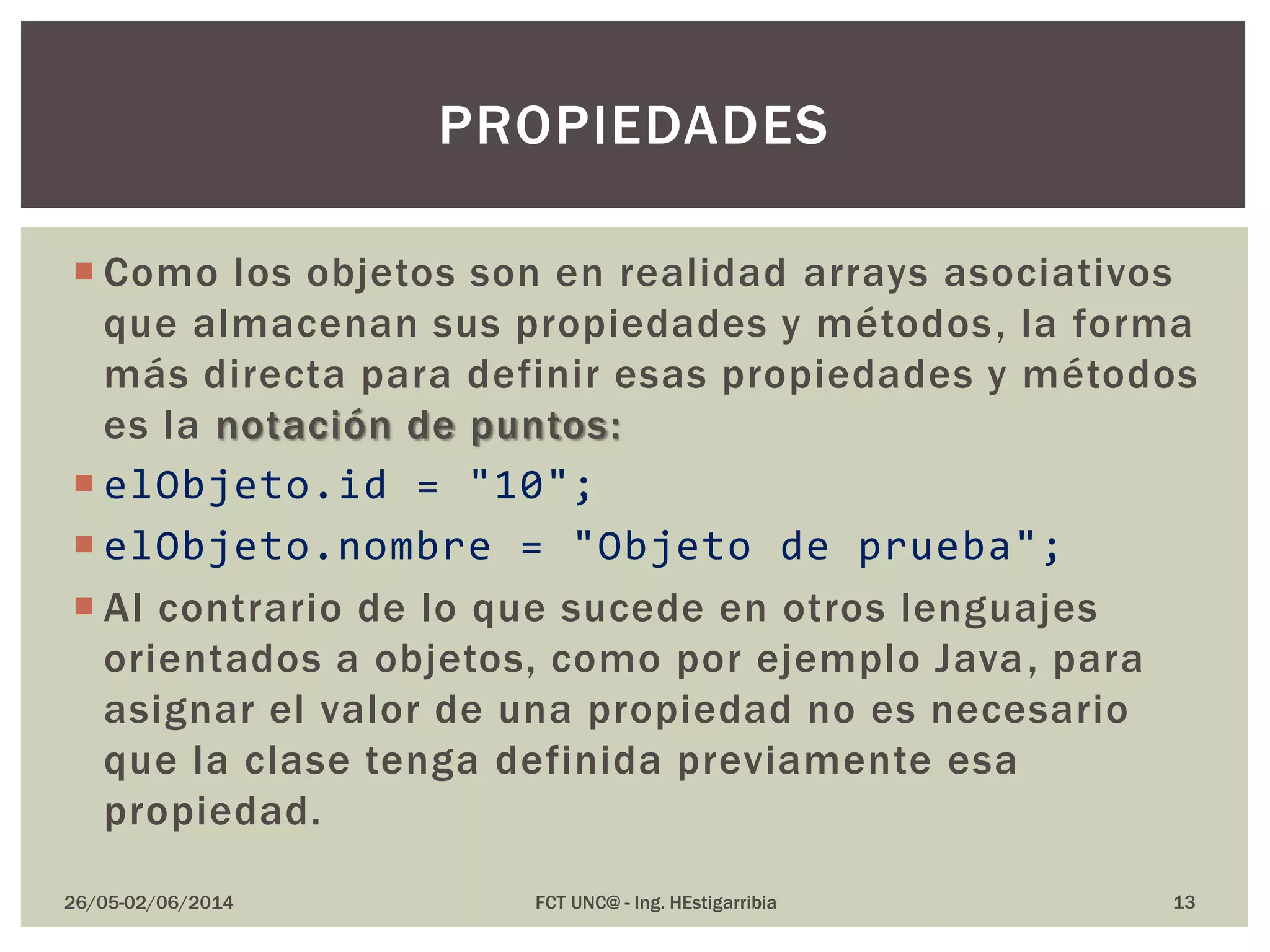  Como los objetos son en realidad arrays asociativos
que almacenan sus propiedades y métodos, la forma
más directa para definir esas propiedades y métodos
es la notación de puntos:
 elObjeto.id = "10";
 elObjeto.nombre = "Objeto de prueba";
 Al contrario de lo que sucede en otros lenguajes
orientados a objetos, como por ejemplo Java, para
asignar el valor de una propiedad no es necesario
que la clase tenga definida previamente esa
propiedad.
26/05-02/06/2014 FCT UNC@ - Ing. HEstigarribia
PROPIEDADES
13
 
