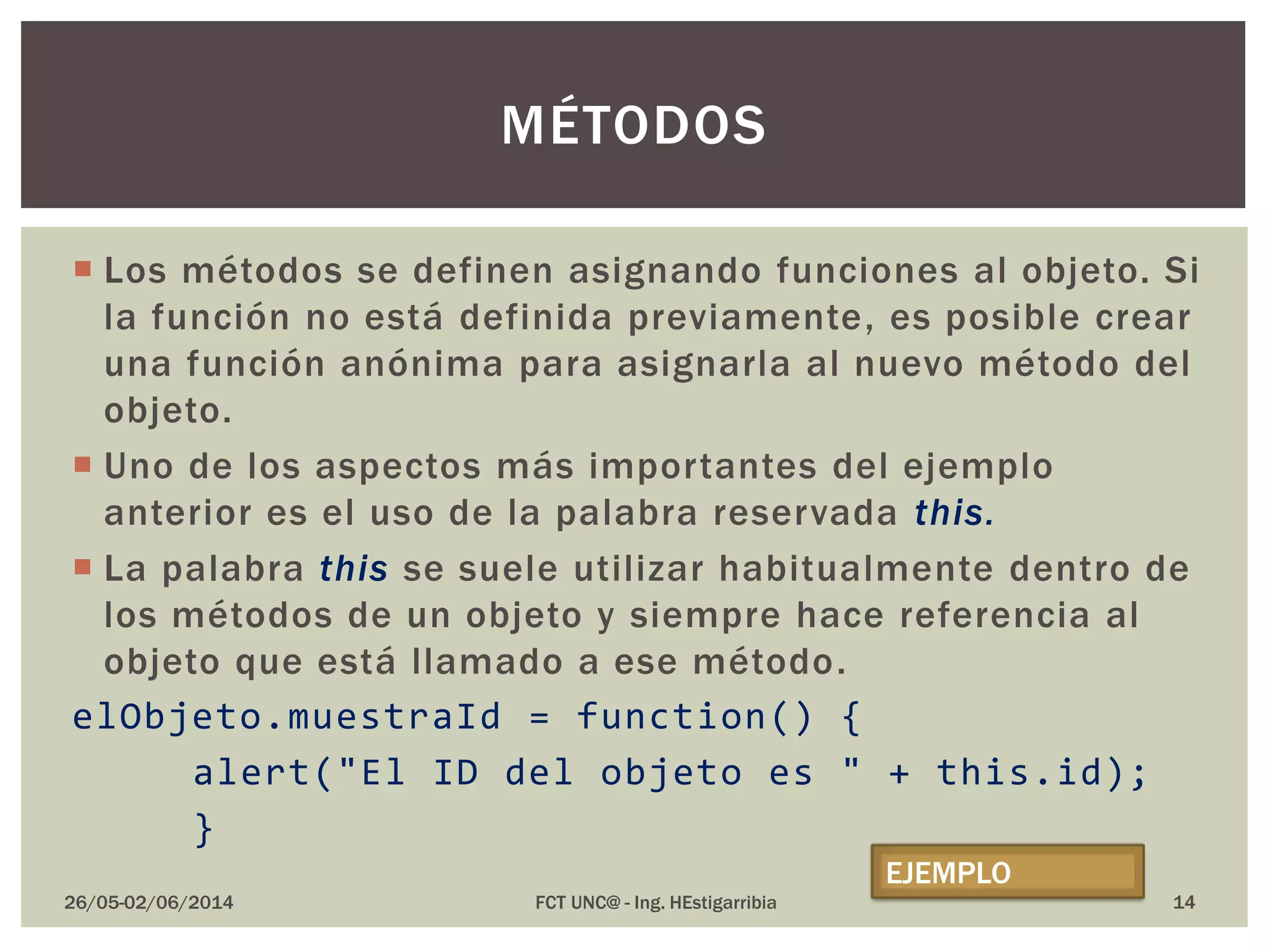  Los métodos se definen asignando funciones al objeto. Si
la función no está definida previamente, es posible crear
una función anónima para asignarla al nuevo método del
objeto.
 Uno de los aspectos más importantes del ejemplo
anterior es el uso de la palabra reservada this.
 La palabra this se suele utilizar habitualmente dentro de
los métodos de un objeto y siempre hace referencia al
objeto que está llamado a ese método.
elObjeto.muestraId = function() {
alert("El ID del objeto es " + this.id);
}
26/05-02/06/2014 FCT UNC@ - Ing. HEstigarribia
MÉTODOS
EJEMPLO
14
 
