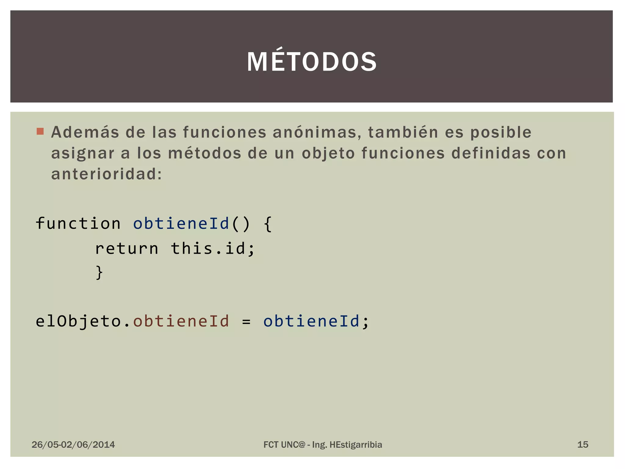  Además de las funciones anónimas, también es posible
asignar a los métodos de un objeto funciones definidas con
anterioridad:
function obtieneId() {
return this.id;
}
elObjeto.obtieneId = obtieneId;
26/05-02/06/2014 FCT UNC@ - Ing. HEstigarribia
MÉTODOS
15
 