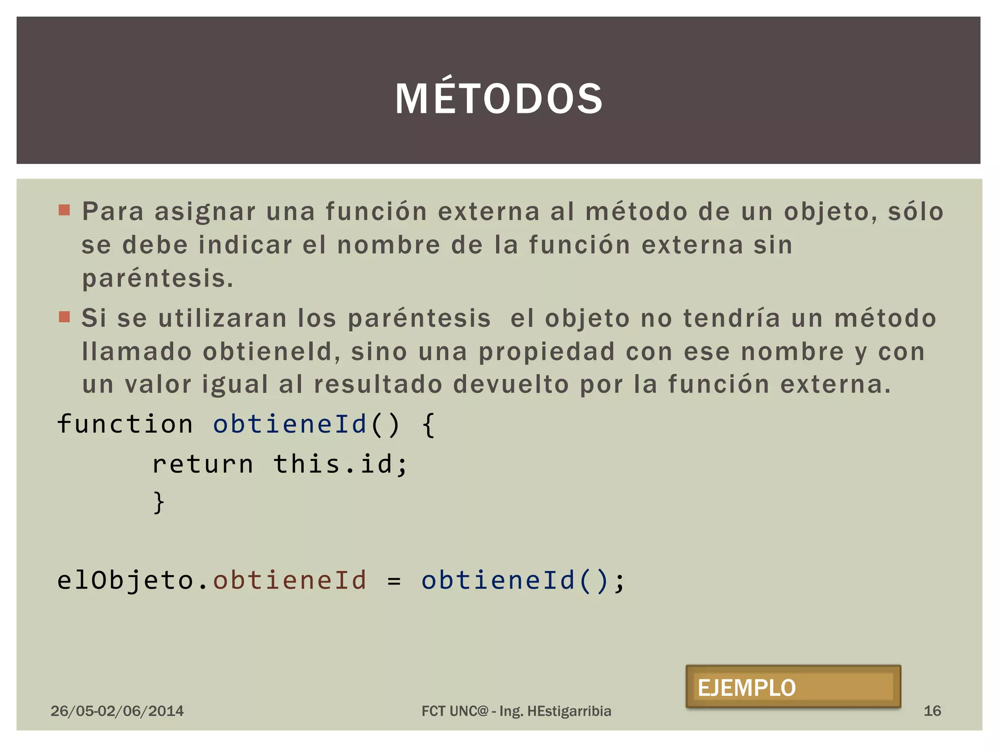  Para asignar una función externa al método de un objeto, sólo
se debe indicar el nombre de la función externa sin
paréntesis.
 Si se utilizaran los paréntesis el objeto no tendría un método
llamado obtieneId, sino una propiedad con ese nombre y con
un valor igual al resultado devuelto por la función externa.
function obtieneId() {
return this.id;
}
elObjeto.obtieneId = obtieneId();
26/05-02/06/2014 FCT UNC@ - Ing. HEstigarribia
MÉTODOS
EJEMPLO
16
 