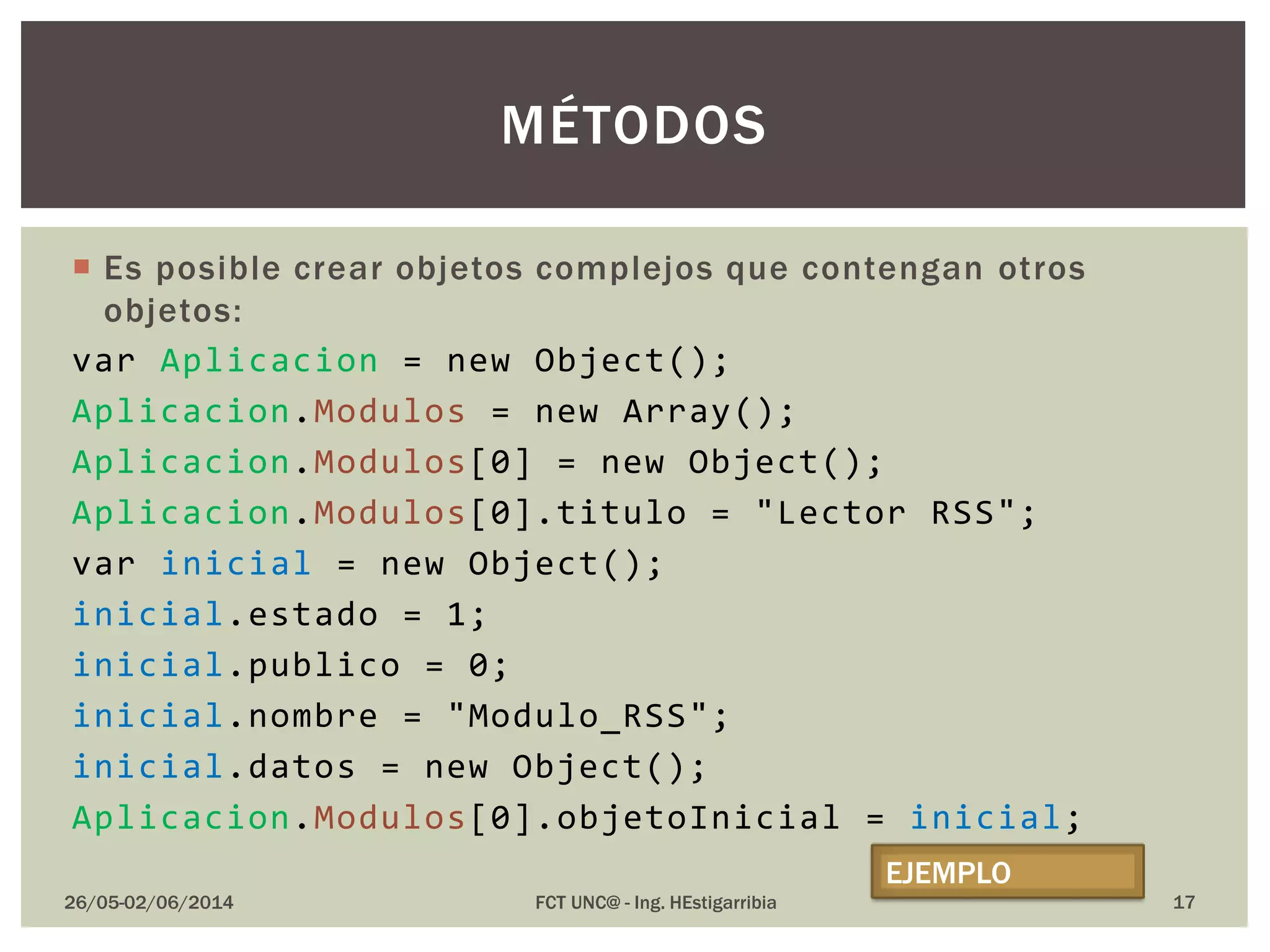  Es posible crear objetos complejos que contengan otros
objetos:
var Aplicacion = new Object();
Aplicacion.Modulos = new Array();
Aplicacion.Modulos[0] = new Object();
Aplicacion.Modulos[0].titulo = "Lector RSS";
var inicial = new Object();
inicial.estado = 1;
inicial.publico = 0;
inicial.nombre = "Modulo_RSS";
inicial.datos = new Object();
Aplicacion.Modulos[0].objetoInicial = inicial;
26/05-02/06/2014 FCT UNC@ - Ing. HEstigarribia
MÉTODOS
EJEMPLO
17
 