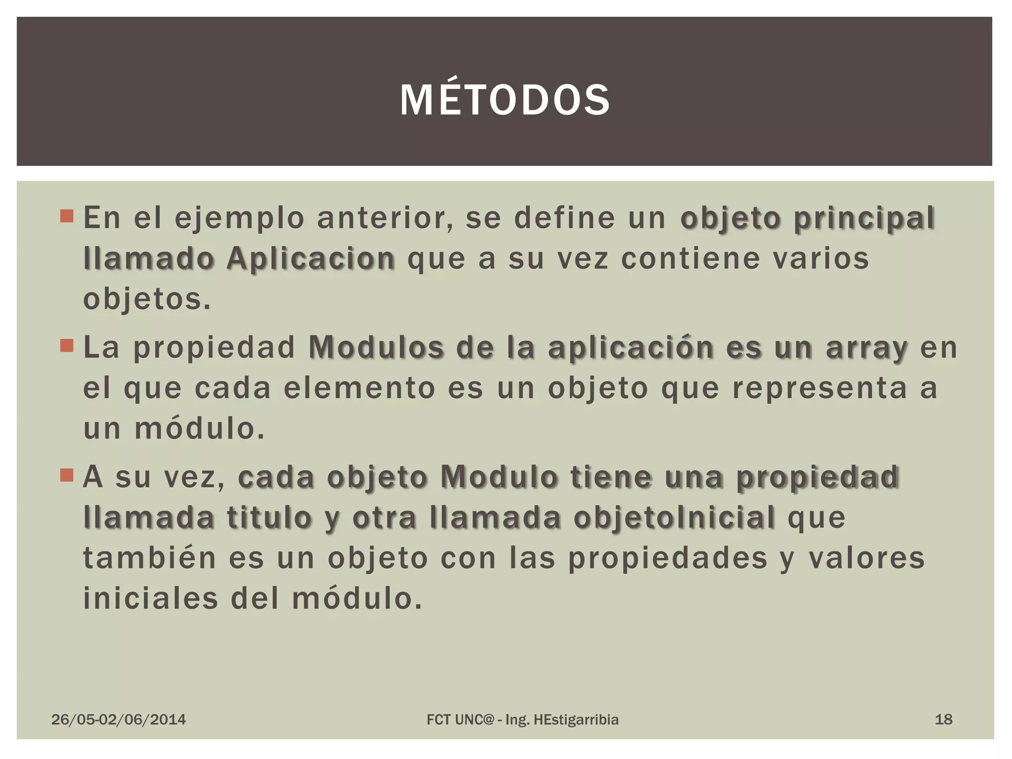  En el ejemplo anterior, se define un objeto principal
llamado Aplicacion que a su vez contiene varios
objetos.
 La propiedad Modulos de la aplicación es un array en
el que cada elemento es un objeto que representa a
un módulo.
 A su vez, cada objeto Modulo tiene una propiedad
llamada titulo y otra llamada objetoInicial que
también es un objeto con las propiedades y valores
iniciales del módulo.
26/05-02/06/2014 FCT UNC@ - Ing. HEstigarribia
MÉTODOS
18
 