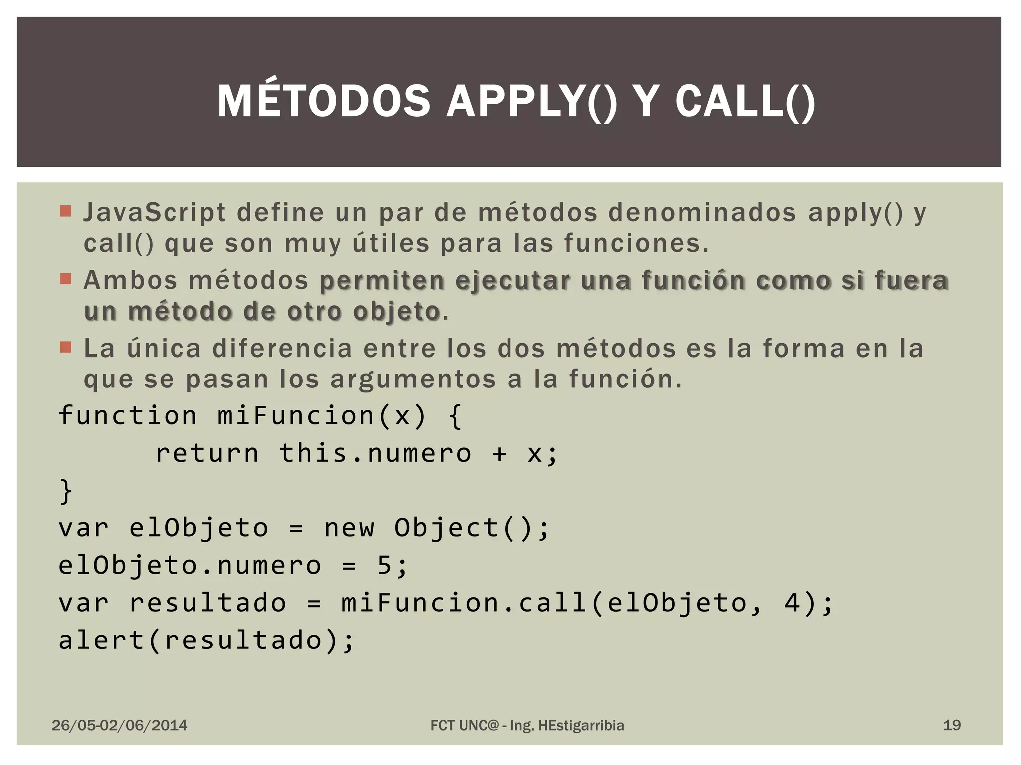  JavaScript define un par de métodos denominados apply() y
call() que son muy útiles para las funciones.
 Ambos métodos permiten ejecutar una función como si fuera
un método de otro objeto.
 La única diferencia entre los dos métodos es la forma en la
que se pasan los argumentos a la función.
function miFuncion(x) {
return this.numero + x;
}
var elObjeto = new Object();
elObjeto.numero = 5;
var resultado = miFuncion.call(elObjeto, 4);
alert(resultado);
26/05-02/06/2014 FCT UNC@ - Ing. HEstigarribia
MÉTODOS APPLY() Y CALL()
19
 