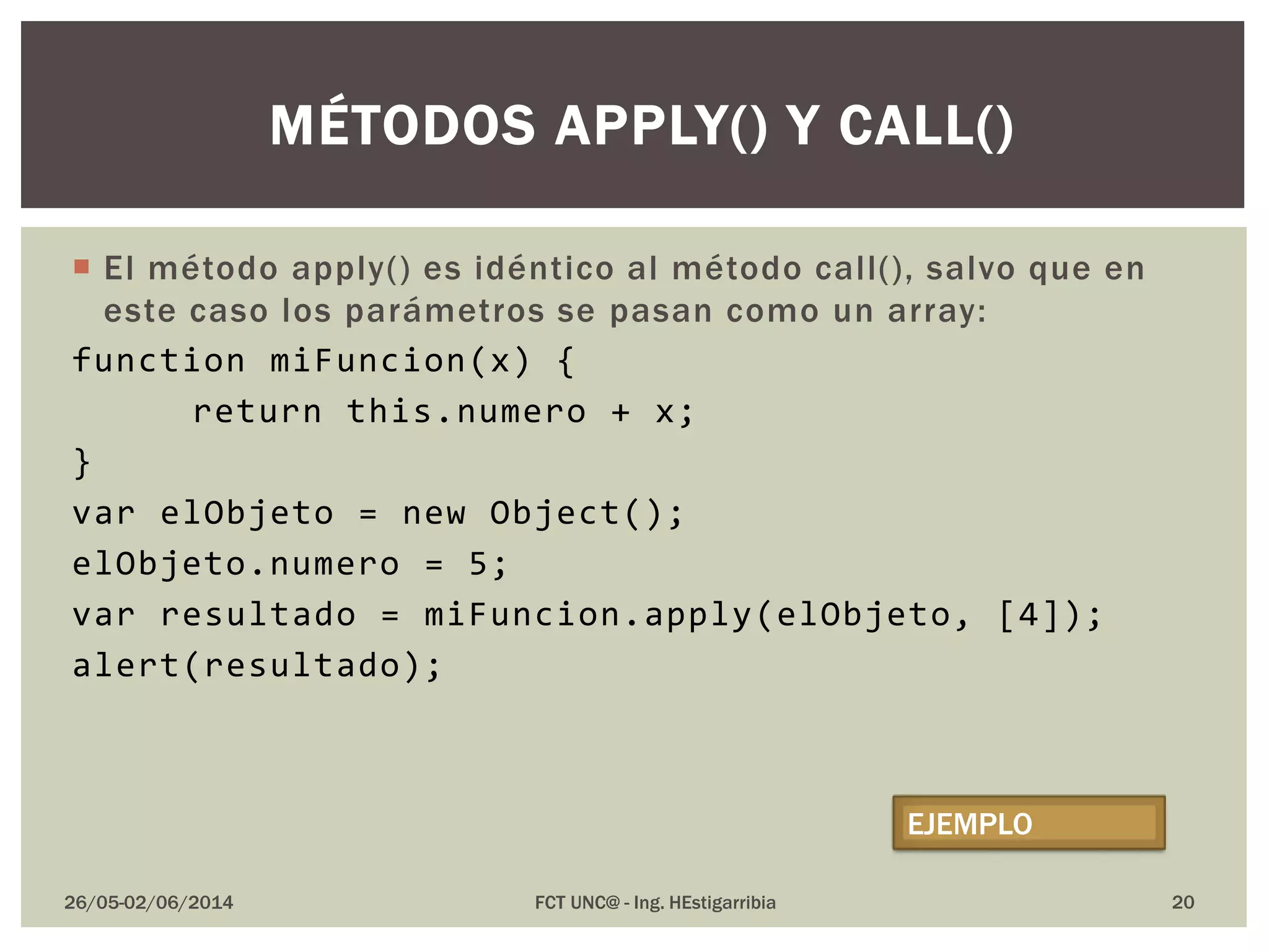  El método apply() es idéntico al método call(), salvo que en
este caso los parámetros se pasan como un array:
function miFuncion(x) {
return this.numero + x;
}
var elObjeto = new Object();
elObjeto.numero = 5;
var resultado = miFuncion.apply(elObjeto, [4]);
alert(resultado);
26/05-02/06/2014 FCT UNC@ - Ing. HEstigarribia 20
MÉTODOS APPLY() Y CALL()
EJEMPLO
 