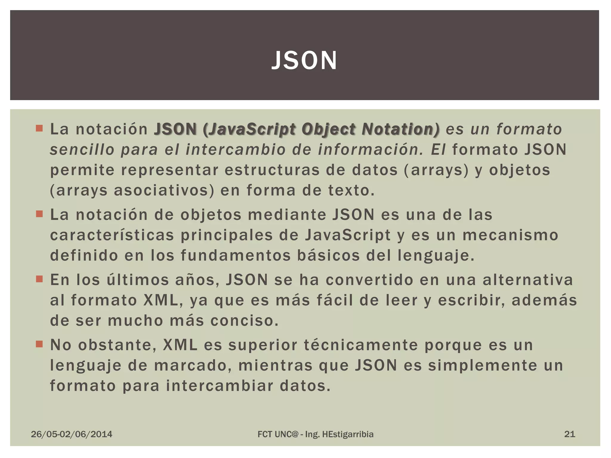  La notación JSON (JavaScript Object Notation) es un formato
sencillo para el intercambio de información. El formato JSON
permite representar estructuras de datos (arrays) y objetos
(arrays asociativos) en forma de texto.
 La notación de objetos mediante JSON es una de las
características principales de JavaScript y es un mecanismo
definido en los fundamentos básicos del lenguaje.
 En los últimos años, JSON se ha convertido en una alternativa
al formato XML, ya que es más fácil de leer y escribir, además
de ser mucho más conciso.
 No obstante, XML es superior técnicamente porque es un
lenguaje de marcado, mientras que JSON es simplemente un
formato para intercambiar datos.
26/05-02/06/2014 FCT UNC@ - Ing. HEstigarribia 21
JSON
 