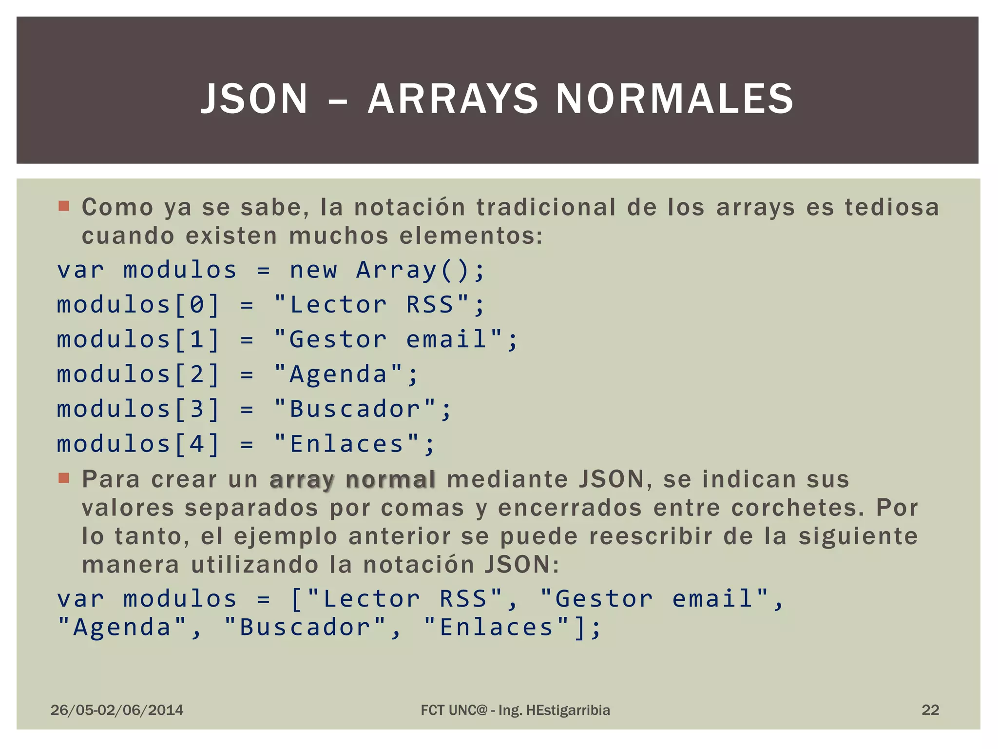  Como ya se sabe, la notación tradicional de los arrays es tediosa
cuando existen muchos elementos:
var modulos = new Array();
modulos[0] = "Lector RSS";
modulos[1] = "Gestor email";
modulos[2] = "Agenda";
modulos[3] = "Buscador";
modulos[4] = "Enlaces";
 Para crear un array normal mediante JSON, se indican sus
valores separados por comas y encerrados entre corchetes. Por
lo tanto, el ejemplo anterior se puede reescribir de la siguiente
manera utilizando la notación JSON:
var modulos = ["Lector RSS", "Gestor email",
"Agenda", "Buscador", "Enlaces"];
26/05-02/06/2014 FCT UNC@ - Ing. HEstigarribia 22
JSON – ARRAYS NORMALES
 