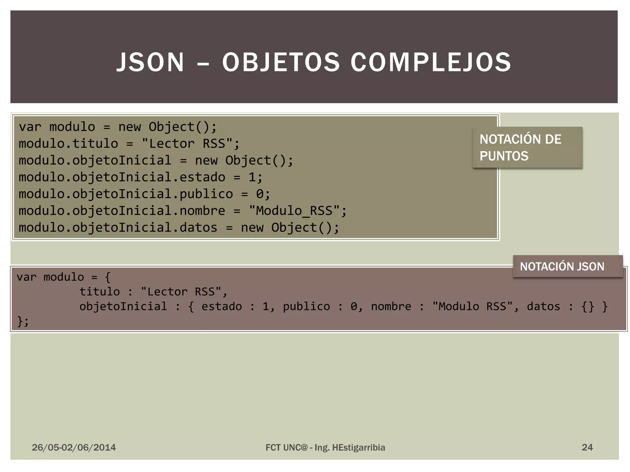26/05-02/06/2014 FCT UNC@ - Ing. HEstigarribia 24
JSON – OBJETOS COMPLEJOS
var modulo = new Object();
modulo.titulo = "Lector RSS";
modulo.objetoInicial = new Object();
modulo.objetoInicial.estado = 1;
modulo.objetoInicial.publico = 0;
modulo.objetoInicial.nombre = "Modulo_RSS";
modulo.objetoInicial.datos = new Object();
var modulo = {
titulo : "Lector RSS",
objetoInicial : { estado : 1, publico : 0, nombre : "Modulo RSS", datos : {} }
};
NOTACIÓN DE
PUNTOS
NOTACIÓN JSON
 