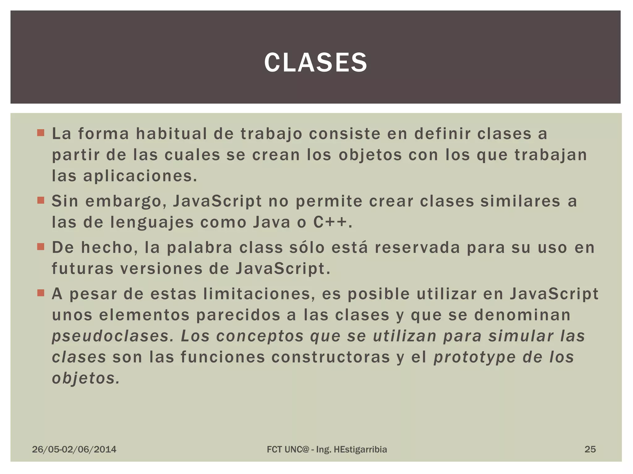  La forma habitual de trabajo consiste en definir clases a
partir de las cuales se crean los objetos con los que trabajan
las aplicaciones.
 Sin embargo, JavaScript no permite crear clases similares a
las de lenguajes como Java o C++.
 De hecho, la palabra class sólo está reservada para su uso en
futuras versiones de JavaScript.
 A pesar de estas limitaciones, es posible utilizar en JavaScript
unos elementos parecidos a las clases y que se denominan
pseudoclases. Los conceptos que se utilizan para simular las
clases son las funciones constructoras y el prototype de los
objetos.
26/05-02/06/2014 FCT UNC@ - Ing. HEstigarribia 25
CLASES
 