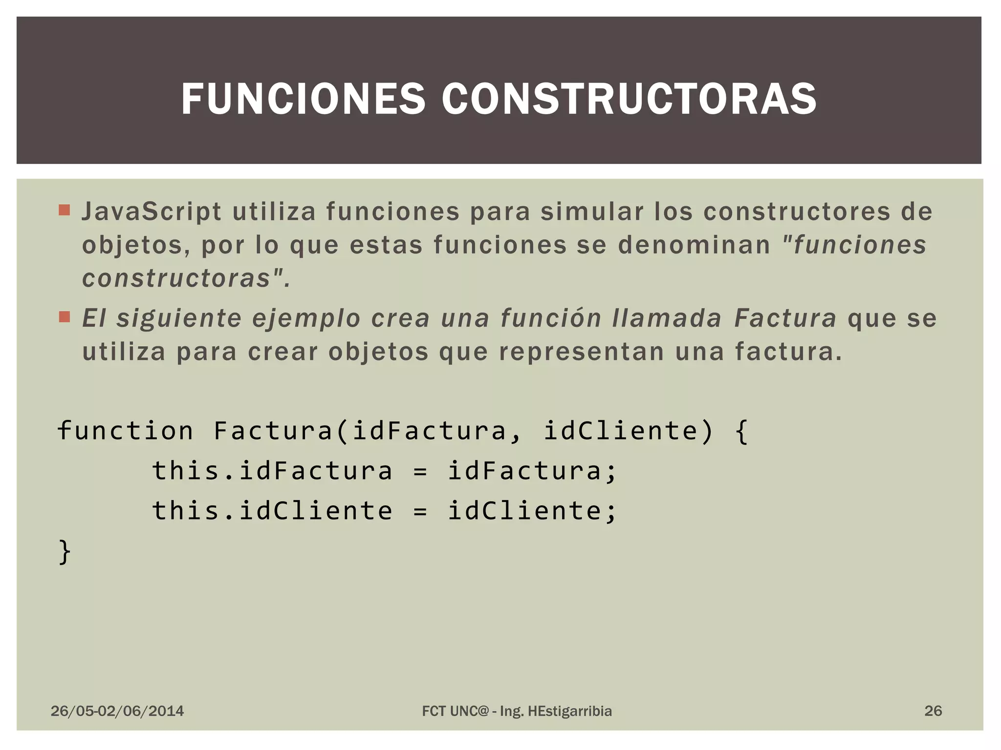  JavaScript utiliza funciones para simular los constructores de
objetos, por lo que estas funciones se denominan "funciones
constructoras".
 El siguiente ejemplo crea una función llamada Factura que se
utiliza para crear objetos que representan una factura.
function Factura(idFactura, idCliente) {
this.idFactura = idFactura;
this.idCliente = idCliente;
}
26/05-02/06/2014 FCT UNC@ - Ing. HEstigarribia 26
FUNCIONES CONSTRUCTORAS
 