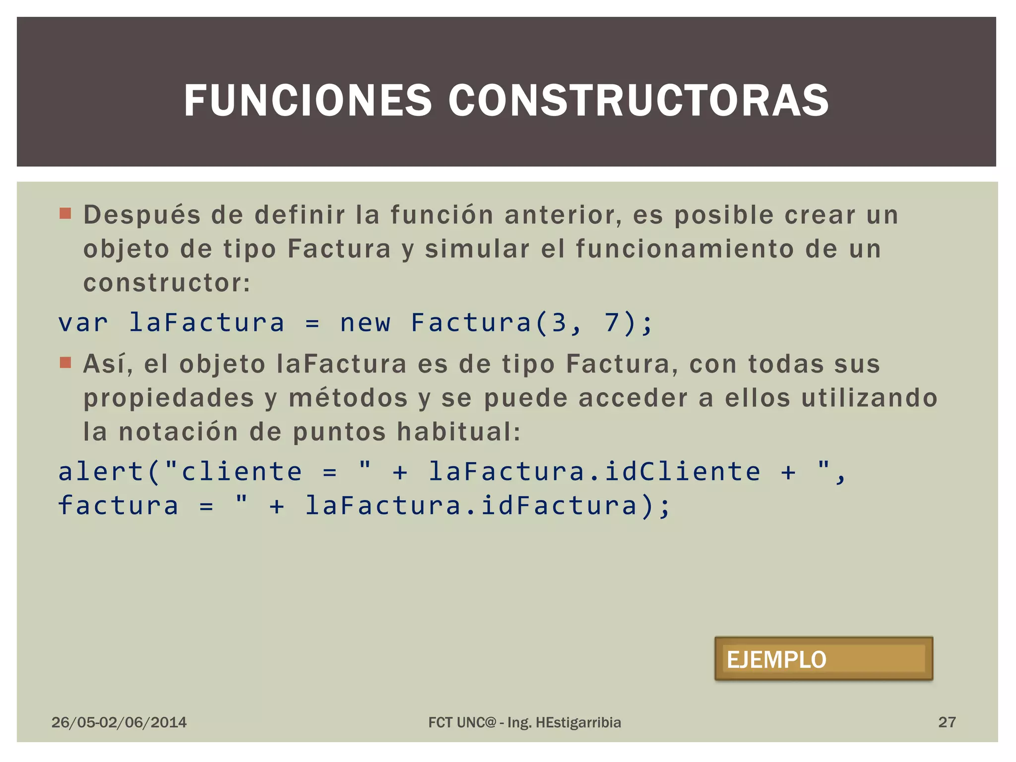  Después de definir la función anterior, es posible crear un
objeto de tipo Factura y simular el funcionamiento de un
constructor:
var laFactura = new Factura(3, 7);
 Así, el objeto laFactura es de tipo Factura, con todas sus
propiedades y métodos y se puede acceder a ellos utilizando
la notación de puntos habitual:
alert("cliente = " + laFactura.idCliente + ",
factura = " + laFactura.idFactura);
26/05-02/06/2014 FCT UNC@ - Ing. HEstigarribia 27
FUNCIONES CONSTRUCTORAS
EJEMPLO
 