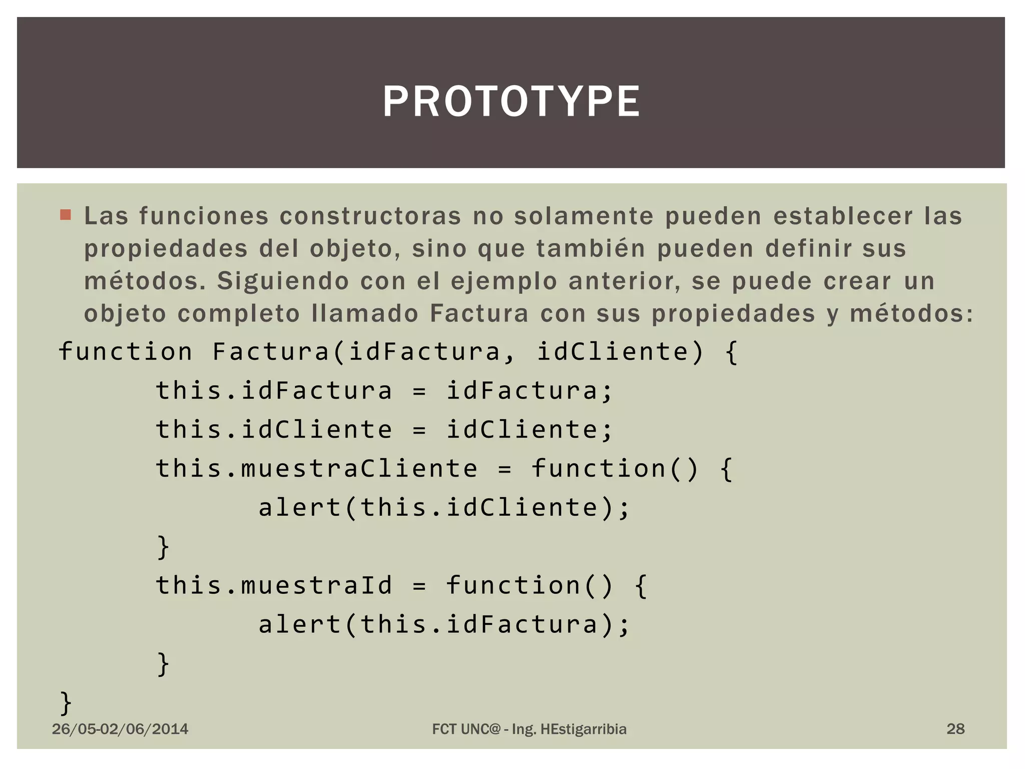  Las funciones constructoras no solamente pueden establecer las
propiedades del objeto, sino que también pueden definir sus
métodos. Siguiendo con el ejemplo anterior, se puede crear un
objeto completo llamado Factura con sus propiedades y métodos:
function Factura(idFactura, idCliente) {
this.idFactura = idFactura;
this.idCliente = idCliente;
this.muestraCliente = function() {
alert(this.idCliente);
}
this.muestraId = function() {
alert(this.idFactura);
}
}
26/05-02/06/2014 FCT UNC@ - Ing. HEstigarribia 28
PROTOTYPE
 