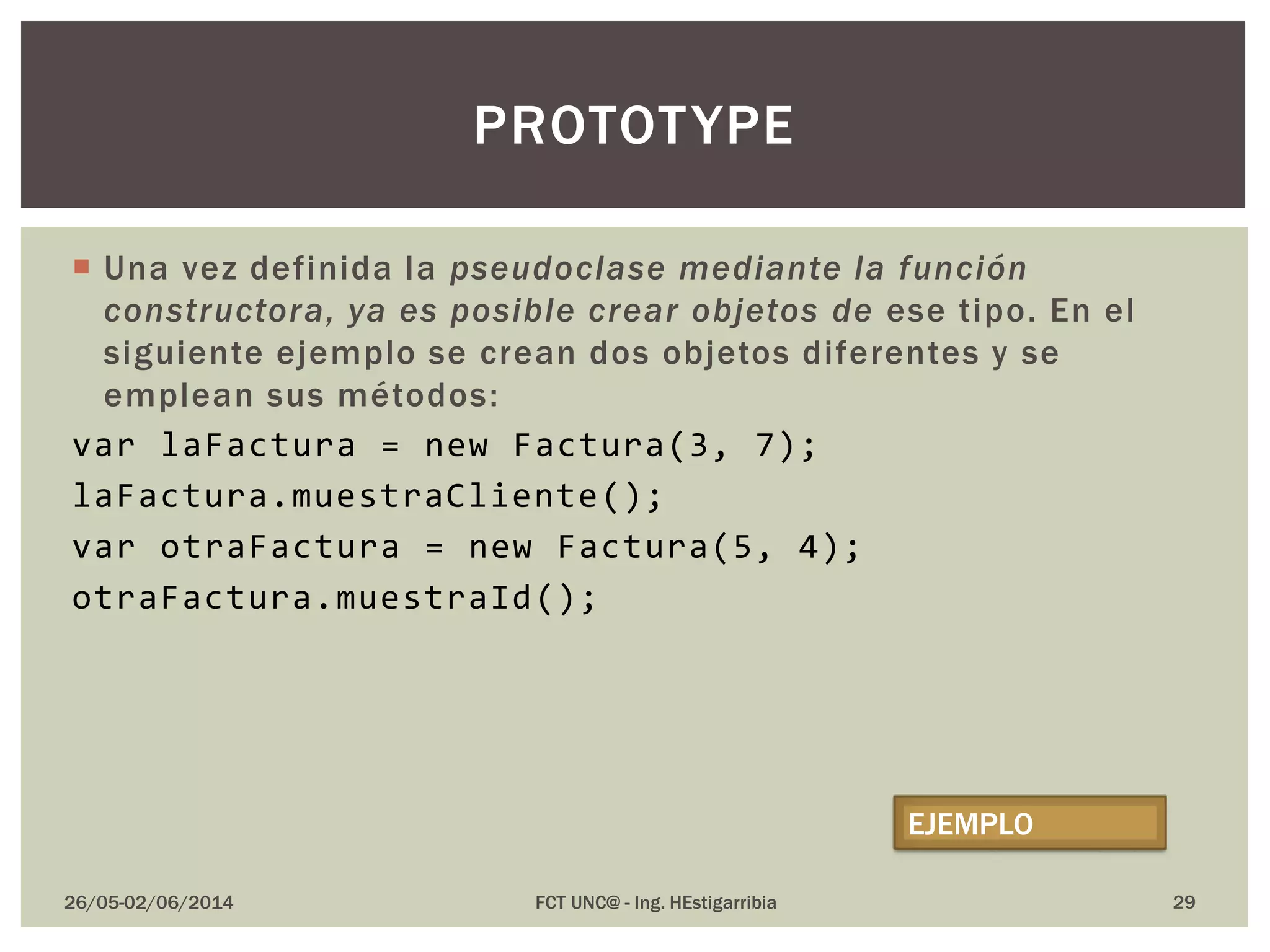 Una vez definida la pseudoclase mediante la función
constructora, ya es posible crear objetos de ese tipo. En el
siguiente ejemplo se crean dos objetos diferentes y se
emplean sus métodos:
var laFactura = new Factura(3, 7);
laFactura.muestraCliente();
var otraFactura = new Factura(5, 4);
otraFactura.muestraId();
26/05-02/06/2014 FCT UNC@ - Ing. HEstigarribia 29
PROTOTYPE
EJEMPLO
 