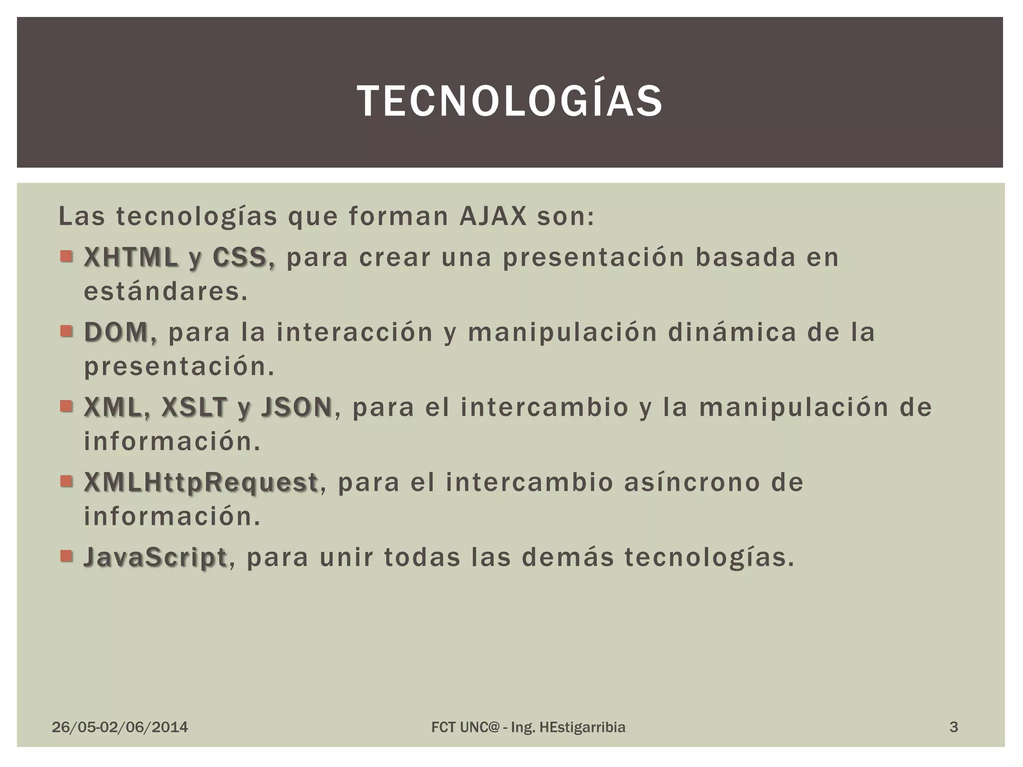 Las tecnologías que forman AJAX son:
 XHTML y CSS, para crear una presentación basada en
estándares.
 DOM, para la interacción y manipulación dinámica de la
presentación.
 XML, XSLT y JSON, para el intercambio y la manipulación de
información.
 XMLHttpRequest, para el intercambio asíncrono de
información.
 JavaScript, para unir todas las demás tecnologías.
26/05-02/06/2014 FCT UNC@ - Ing. HEstigarribia
TECNOLOGÍAS
3
 