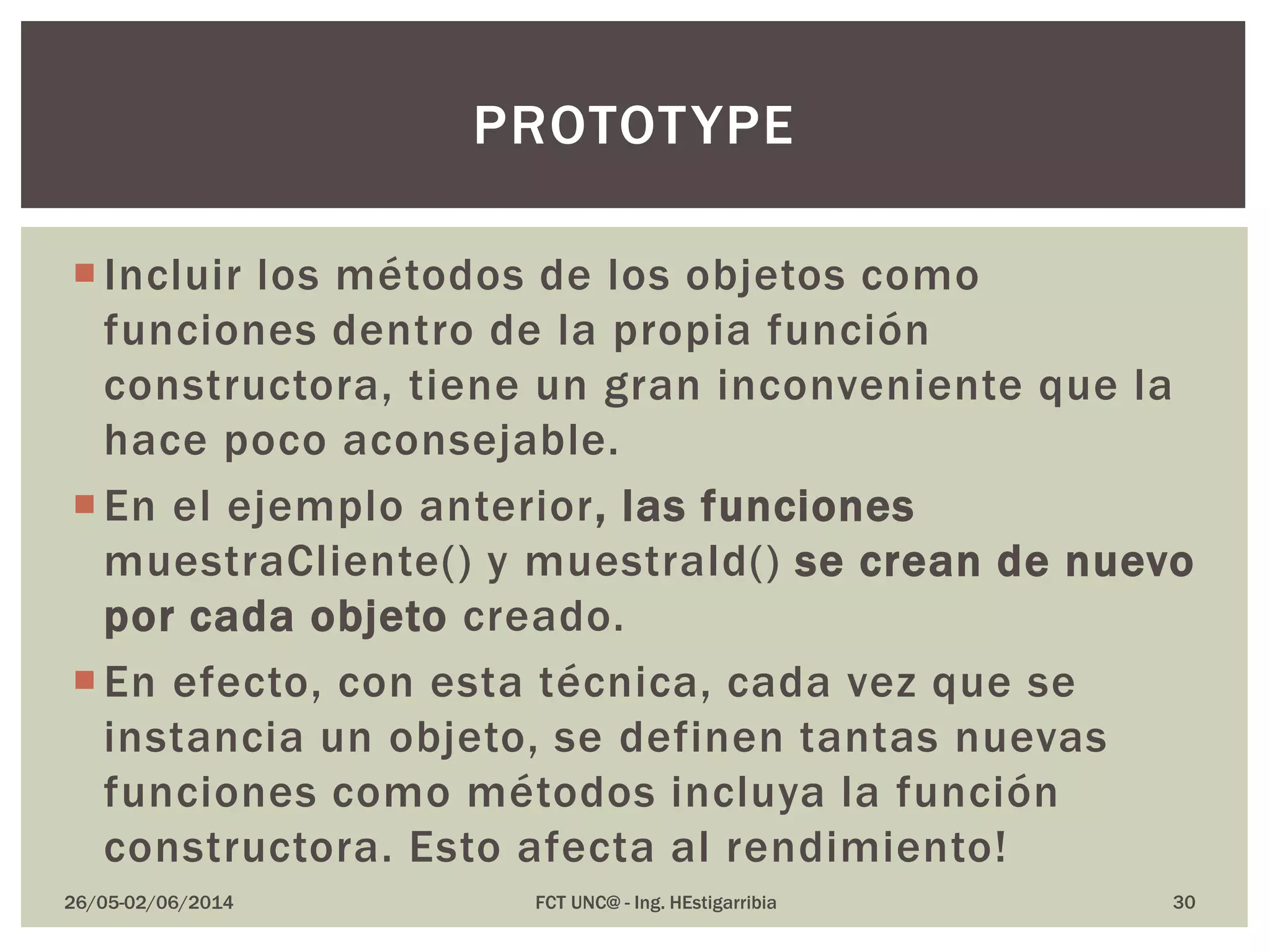 Incluir los métodos de los objetos como
funciones dentro de la propia función
constructora, tiene un gran inconveniente que la
hace poco aconsejable.
En el ejemplo anterior, las funciones
muestraCliente() y muestraId() se crean de nuevo
por cada objeto creado.
En efecto, con esta técnica, cada vez que se
instancia un objeto, se definen tantas nuevas
funciones como métodos incluya la función
constructora. Esto afecta al rendimiento!
26/05-02/06/2014 FCT UNC@ - Ing. HEstigarribia 30
PROTOTYPE
 