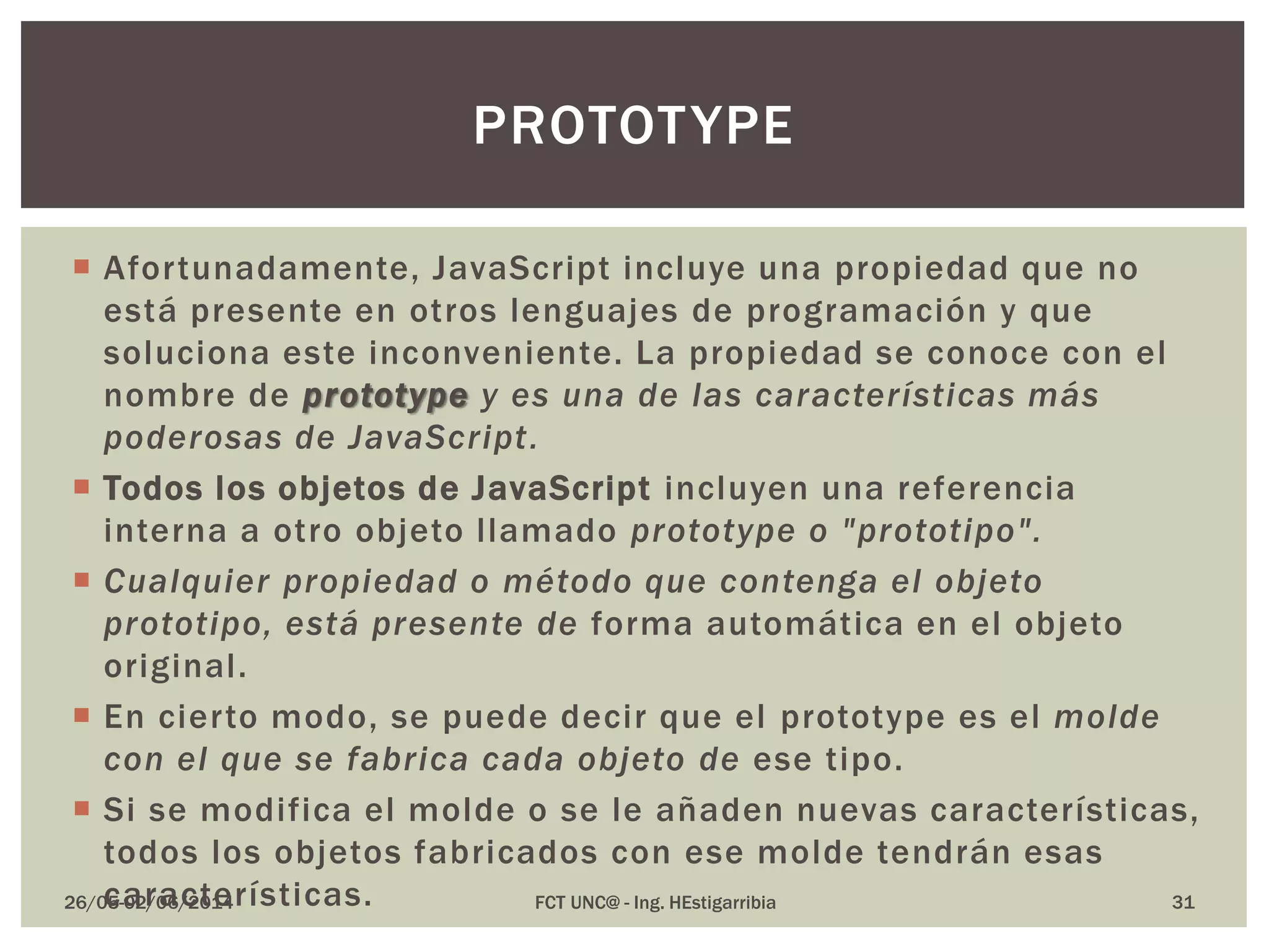  Afortunadamente, JavaScript incluye una propiedad que no
está presente en otros lenguajes de programación y que
soluciona este inconveniente. La propiedad se conoce con el
nombre de prototype y es una de las características más
poderosas de JavaScript.
 Todos los objetos de JavaScript incluyen una referencia
interna a otro objeto llamado prototype o "prototipo".
 Cualquier propiedad o método que contenga el objeto
prototipo, está presente de forma automática en el objeto
original.
 En cierto modo, se puede decir que el prototype es el molde
con el que se fabrica cada objeto de ese tipo.
 Si se modifica el molde o se le añaden nuevas características,
todos los objetos fabricados con ese molde tendrán esas
características.26/05-02/06/2014 FCT UNC@ - Ing. HEstigarribia 31
PROTOTYPE
 