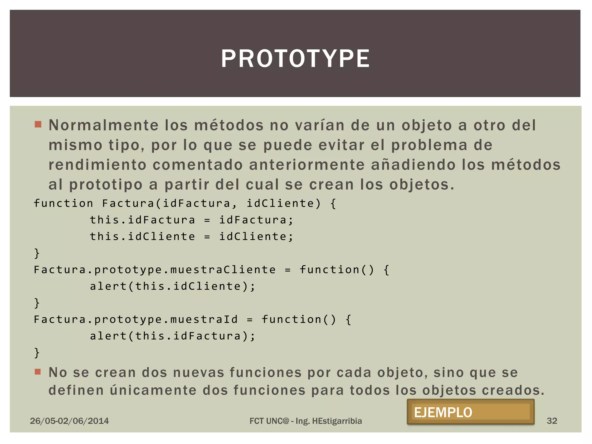  Normalmente los métodos no varían de un objeto a otro del
mismo tipo, por lo que se puede evitar el problema de
rendimiento comentado anteriormente añadiendo los métodos
al prototipo a partir del cual se crean los objetos.
function Factura(idFactura, idCliente) {
this.idFactura = idFactura;
this.idCliente = idCliente;
}
Factura.prototype.muestraCliente = function() {
alert(this.idCliente);
}
Factura.prototype.muestraId = function() {
alert(this.idFactura);
}
 No se crean dos nuevas funciones por cada objeto, sino que se
definen únicamente dos funciones para todos los objetos creados.
26/05-02/06/2014 FCT UNC@ - Ing. HEstigarribia 32
PROTOTYPE
EJEMPLO
 