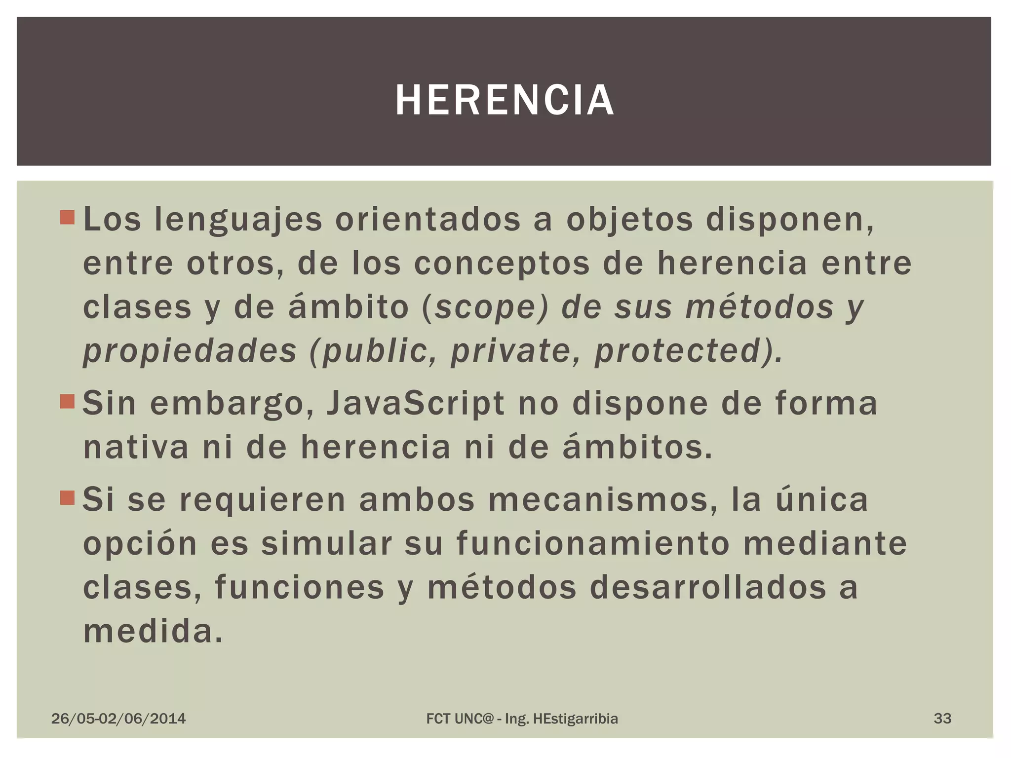 Los lenguajes orientados a objetos disponen,
entre otros, de los conceptos de herencia entre
clases y de ámbito (scope) de sus métodos y
propiedades (public, private, protected).
Sin embargo, JavaScript no dispone de forma
nativa ni de herencia ni de ámbitos.
Si se requieren ambos mecanismos, la única
opción es simular su funcionamiento mediante
clases, funciones y métodos desarrollados a
medida.
26/05-02/06/2014 FCT UNC@ - Ing. HEstigarribia 33
HERENCIA
 