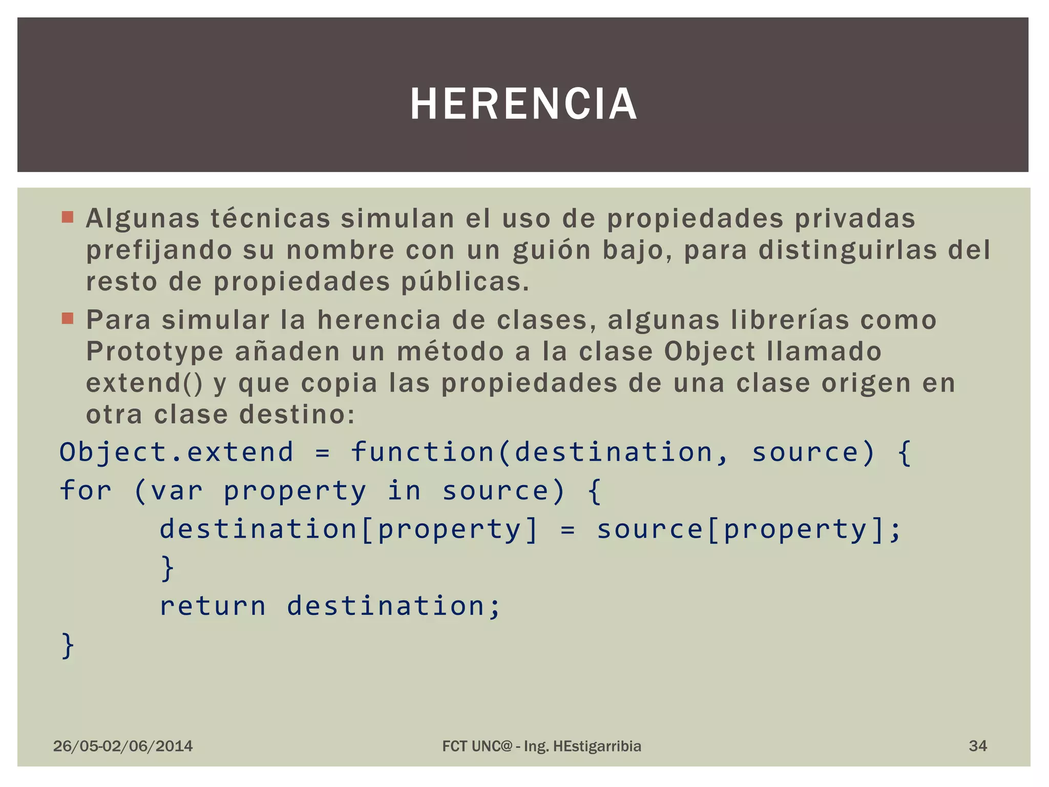  Algunas técnicas simulan el uso de propiedades privadas
prefijando su nombre con un guión bajo, para distinguirlas del
resto de propiedades públicas.
 Para simular la herencia de clases, algunas librerías como
Prototype añaden un método a la clase Object llamado
extend() y que copia las propiedades de una clase origen en
otra clase destino:
Object.extend = function(destination, source) {
for (var property in source) {
destination[property] = source[property];
}
return destination;
}
26/05-02/06/2014 FCT UNC@ - Ing. HEstigarribia 34
HERENCIA
 