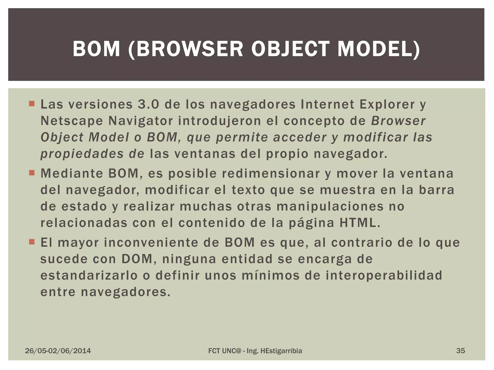  Las versiones 3.0 de los navegadores Internet Explorer y
Netscape Navigator introdujeron el concepto de Browser
Object Model o BOM, que permite acceder y modificar las
propiedades de las ventanas del propio navegador.
 Mediante BOM, es posible redimensionar y mover la ventana
del navegador, modificar el texto que se muestra en la barra
de estado y realizar muchas otras manipulaciones no
relacionadas con el contenido de la página HTML.
 El mayor inconveniente de BOM es que, al contrario de lo que
sucede con DOM, ninguna entidad se encarga de
estandarizarlo o definir unos mínimos de interoperabilidad
entre navegadores.
26/05-02/06/2014 FCT UNC@ - Ing. HEstigarribia 35
BOM (BROWSER OBJECT MODEL)
 