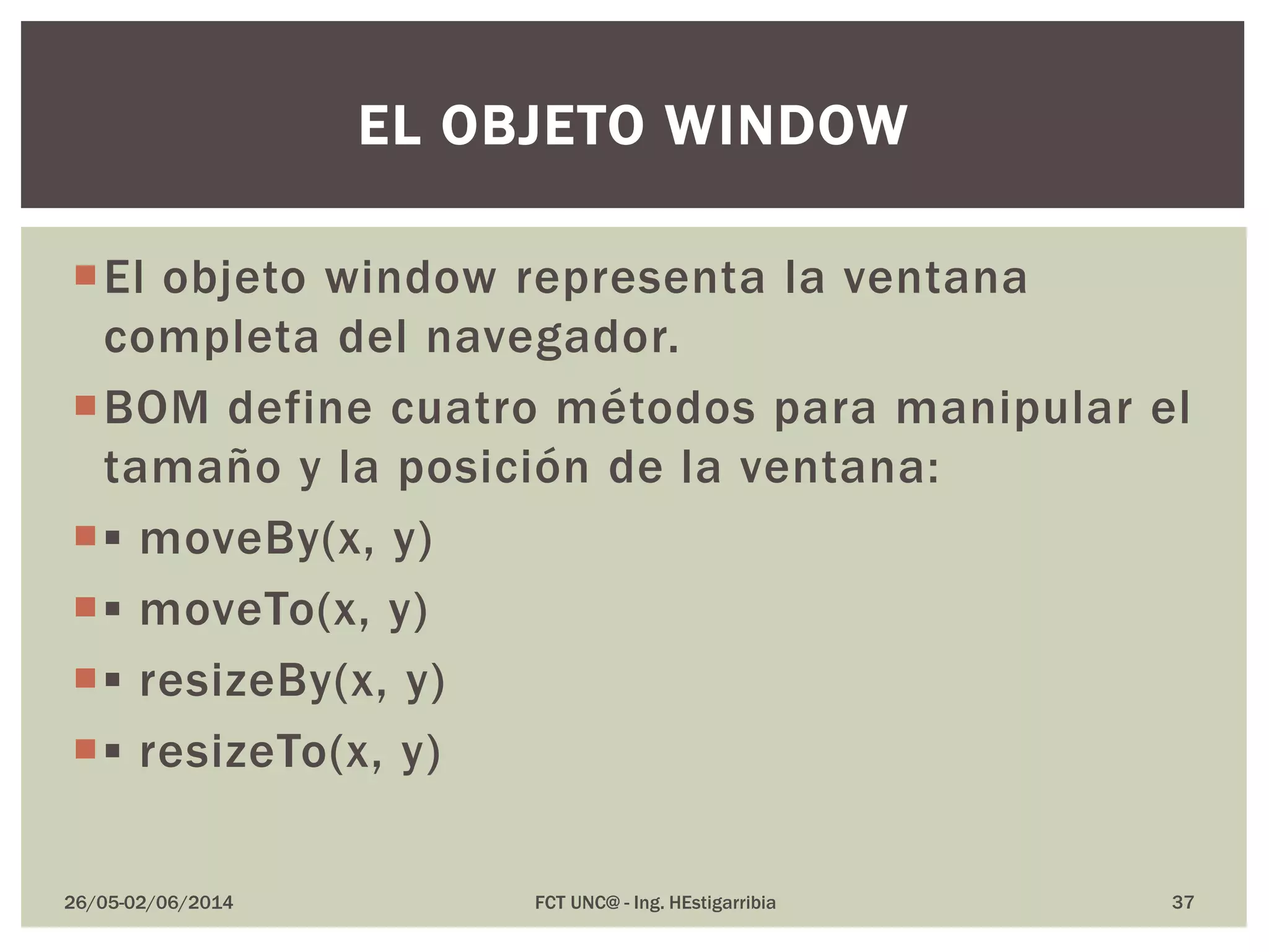 El objeto window representa la ventana
completa del navegador.
BOM define cuatro métodos para manipular el
tamaño y la posición de la ventana:
▪ moveBy(x, y)
▪ moveTo(x, y)
▪ resizeBy(x, y)
▪ resizeTo(x, y)
26/05-02/06/2014 FCT UNC@ - Ing. HEstigarribia 37
EL OBJETO WINDOW
 