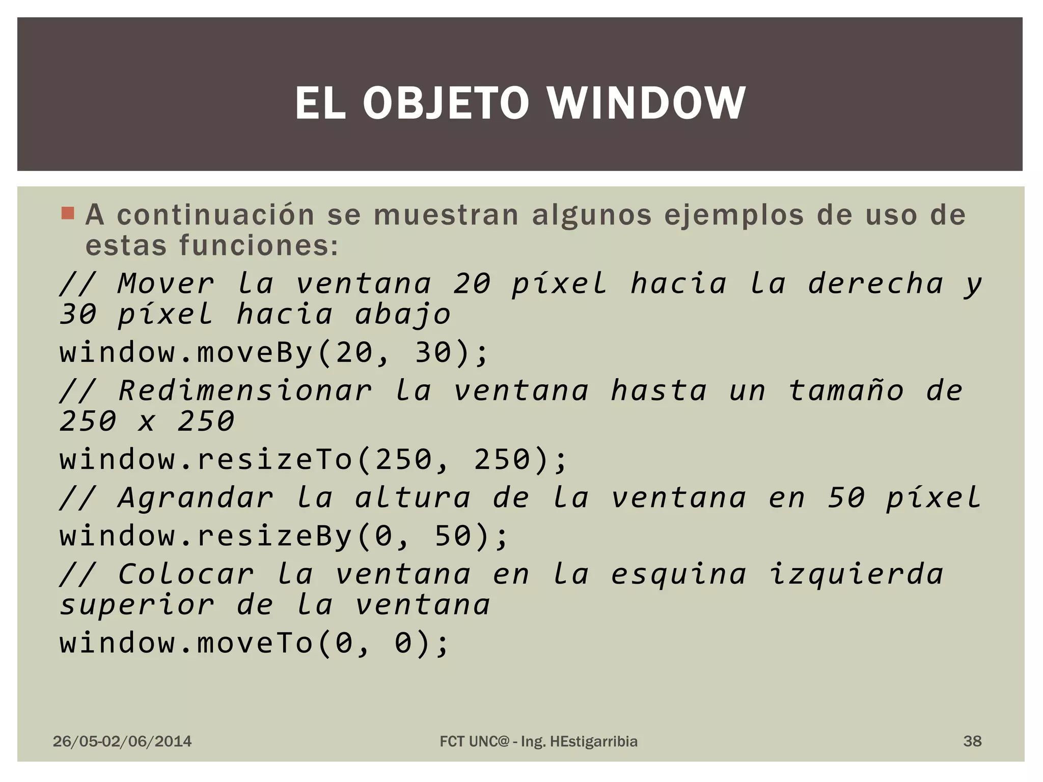  A continuación se muestran algunos ejemplos de uso de
estas funciones:
// Mover la ventana 20 píxel hacia la derecha y
30 píxel hacia abajo
window.moveBy(20, 30);
// Redimensionar la ventana hasta un tamaño de
250 x 250
window.resizeTo(250, 250);
// Agrandar la altura de la ventana en 50 píxel
window.resizeBy(0, 50);
// Colocar la ventana en la esquina izquierda
superior de la ventana
window.moveTo(0, 0);
26/05-02/06/2014 FCT UNC@ - Ing. HEstigarribia 38
EL OBJETO WINDOW
 