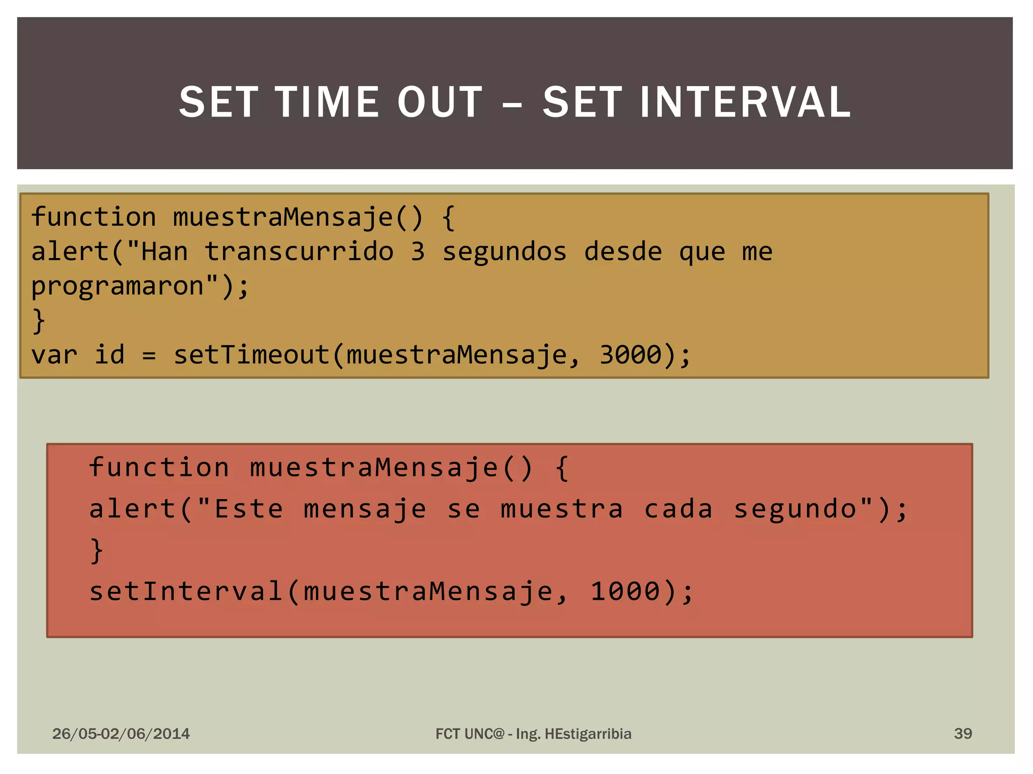  function muestraMensaje() {
 alert("Este mensaje se muestra cada segundo");
 }
 setInterval(muestraMensaje, 1000);
26/05-02/06/2014 FCT UNC@ - Ing. HEstigarribia 39
SET TIME OUT – SET INTERVAL
function muestraMensaje() {
alert("Han transcurrido 3 segundos desde que me
programaron");
}
var id = setTimeout(muestraMensaje, 3000);
 