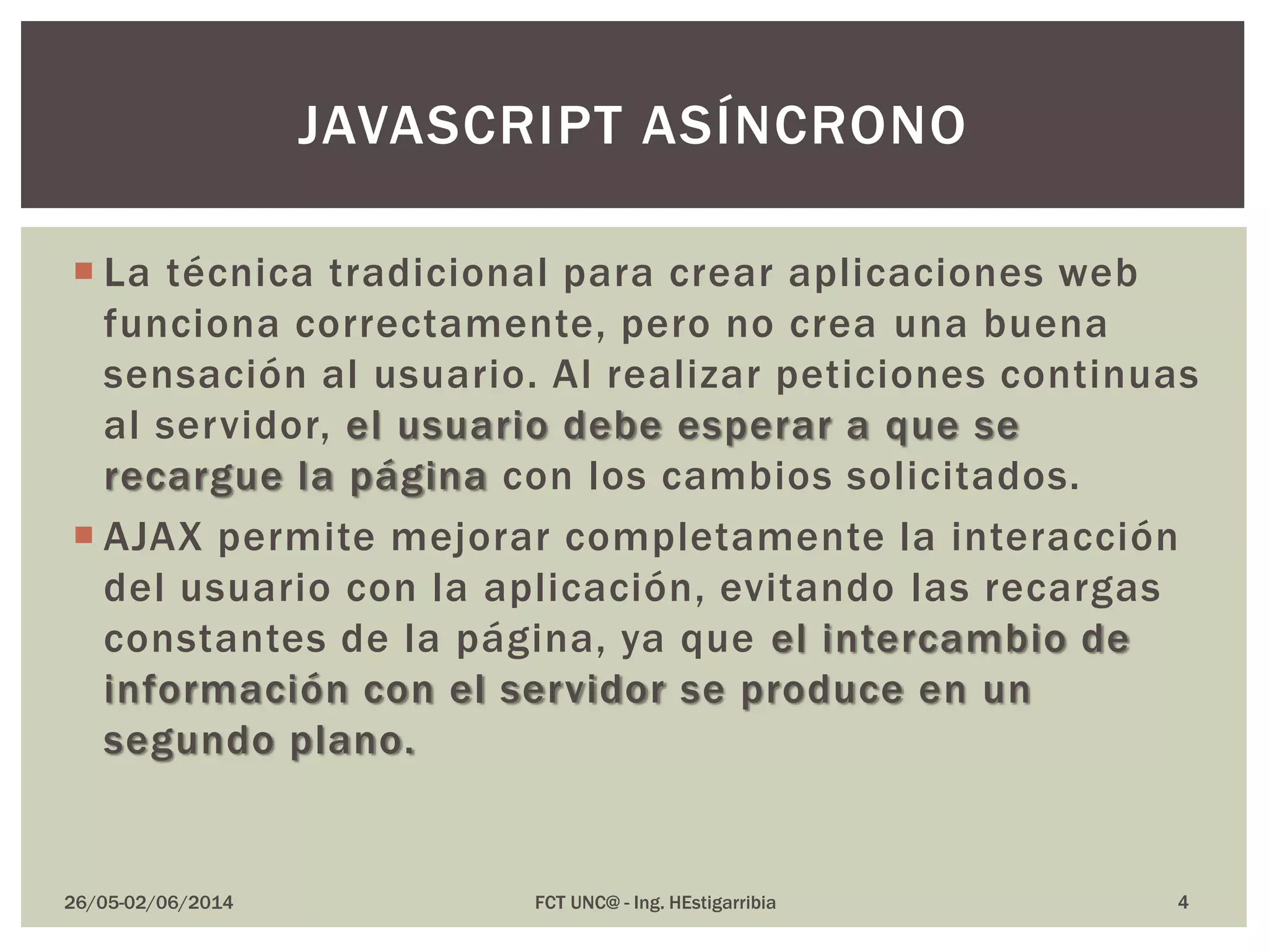  La técnica tradicional para crear aplicaciones web
funciona correctamente, pero no crea una buena
sensación al usuario. Al realizar peticiones continuas
al servidor, el usuario debe esperar a que se
recargue la página con los cambios solicitados.
 AJAX permite mejorar completamente la interacción
del usuario con la aplicación, evitando las recargas
constantes de la página, ya que el intercambio de
información con el servidor se produce en un
segundo plano.
26/05-02/06/2014 FCT UNC@ - Ing. HEstigarribia
JAVASCRIPT ASÍNCRONO
4
 