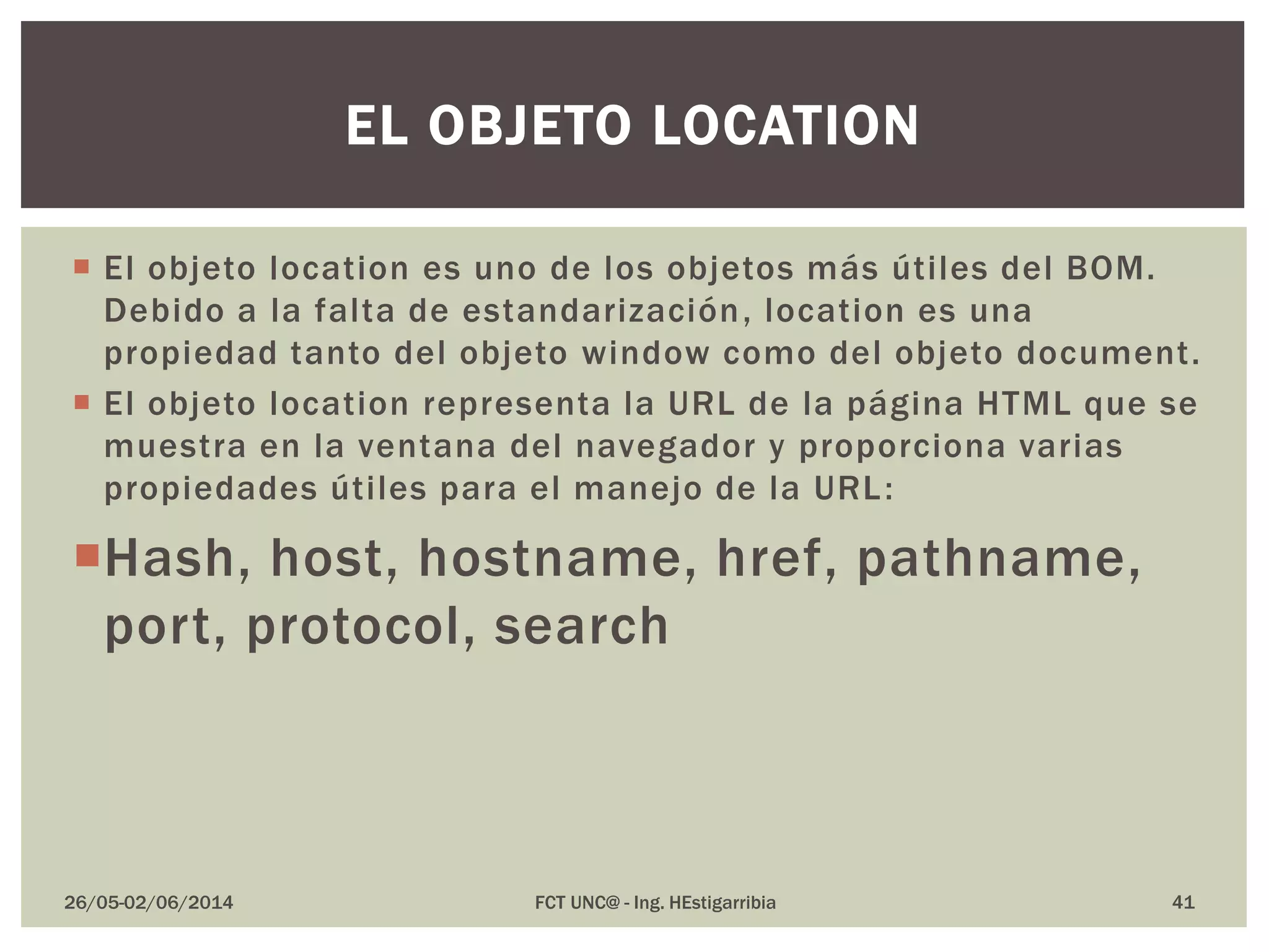  El objeto location es uno de los objetos más útiles del BOM.
Debido a la falta de estandarización, location es una
propiedad tanto del objeto window como del objeto document.
 El objeto location representa la URL de la página HTML que se
muestra en la ventana del navegador y proporciona varias
propiedades útiles para el manejo de la URL:
Hash, host, hostname, href, pathname,
port, protocol, search
26/05-02/06/2014 FCT UNC@ - Ing. HEstigarribia 41
EL OBJETO LOCATION
 