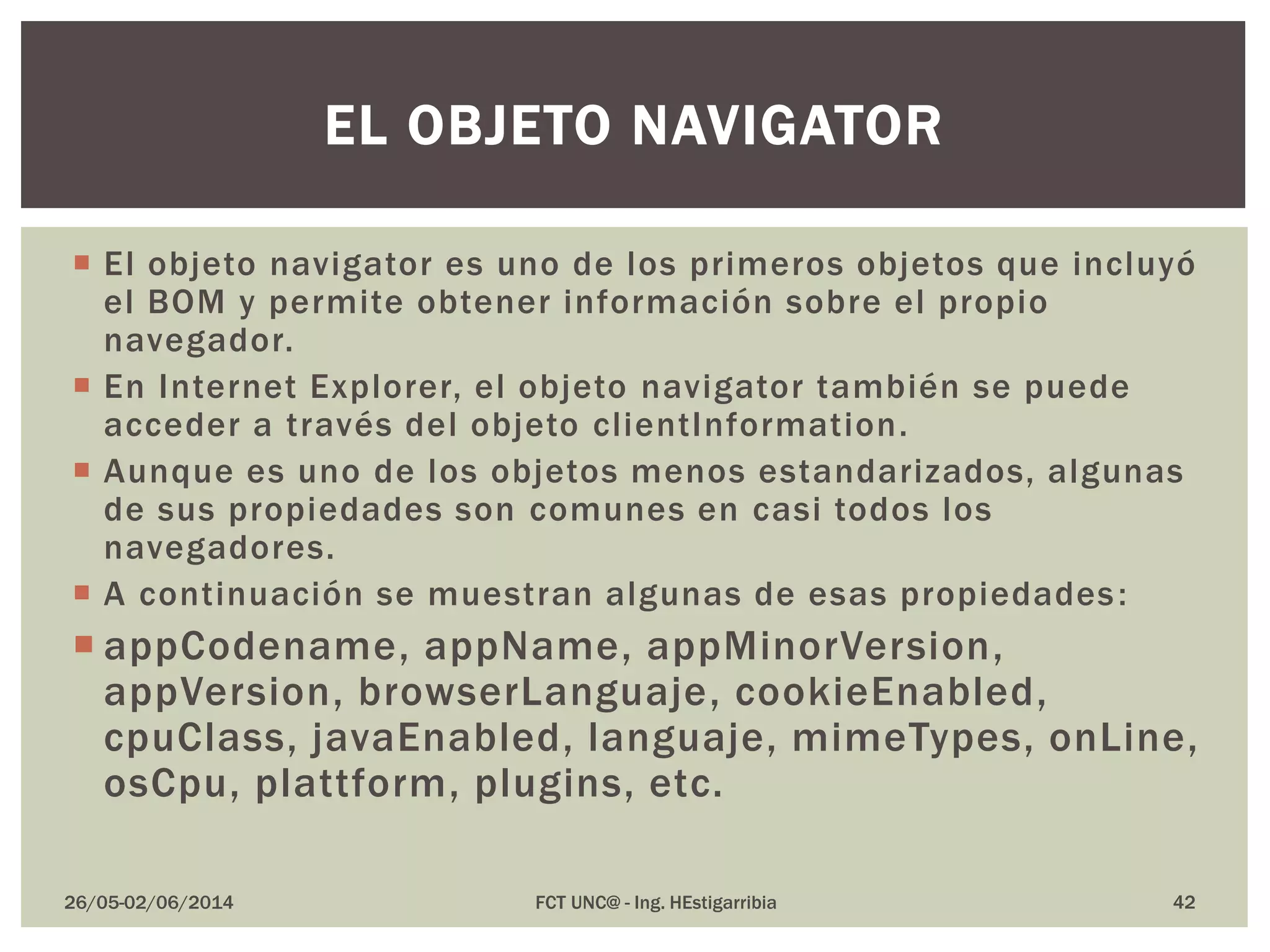  El objeto navigator es uno de los primeros objetos que incluyó
el BOM y permite obtener información sobre el propio
navegador.
 En Internet Explorer, el objeto navigator también se puede
acceder a través del objeto clientInformation.
 Aunque es uno de los objetos menos estandarizados, algunas
de sus propiedades son comunes en casi todos los
navegadores.
 A continuación se muestran algunas de esas propiedades:
 appCodename, appName, appMinorVersion,
appVersion, browserLanguaje, cookieEnabled,
cpuClass, javaEnabled, languaje, mimeTypes, onLine,
osCpu, plattform, plugins, etc.
26/05-02/06/2014 FCT UNC@ - Ing. HEstigarribia 42
EL OBJETO NAVIGATOR
 