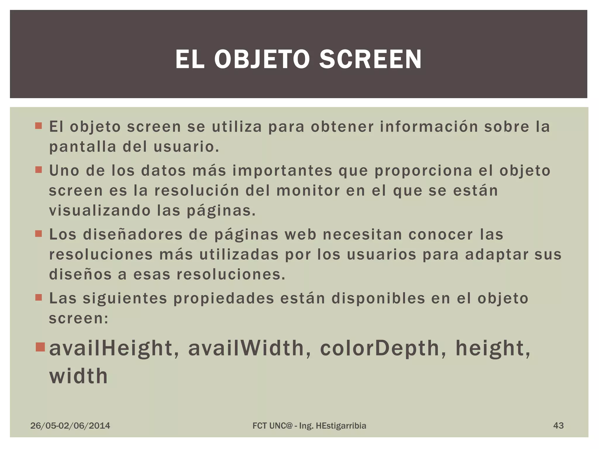  El objeto screen se utiliza para obtener información sobre la
pantalla del usuario.
 Uno de los datos más importantes que proporciona el objeto
screen es la resolución del monitor en el que se están
visualizando las páginas.
 Los diseñadores de páginas web necesitan conocer las
resoluciones más utilizadas por los usuarios para adaptar sus
diseños a esas resoluciones.
 Las siguientes propiedades están disponibles en el objeto
screen:
availHeight, availWidth, colorDepth, height,
width
26/05-02/06/2014 FCT UNC@ - Ing. HEstigarribia 43
EL OBJETO SCREEN
 