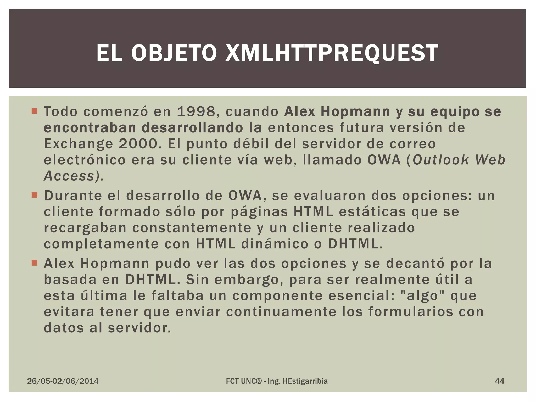  Todo comenzó en 1998, cuando Alex Hopmann y su equipo se
encontraban desarrollando la entonces futura versión de
Exchange 2000. El punto débil del servidor de correo
electrónico era su cliente vía web, llamado OWA (Outlook Web
Access).
 Durante el desarrollo de OWA, se evaluaron dos opciones: un
cliente formado sólo por páginas HTML estáticas que se
recargaban constantemente y un cliente realizado
completamente con HTML dinámico o DHTML.
 Alex Hopmann pudo ver las dos opciones y se decantó por la
basada en DHTML. Sin embargo, para ser realmente útil a
esta última le faltaba un componente esencial: "algo" que
evitara tener que enviar continuamente los formularios con
datos al servidor.
26/05-02/06/2014 FCT UNC@ - Ing. HEstigarribia 44
EL OBJETO XMLHTTPREQUEST
 