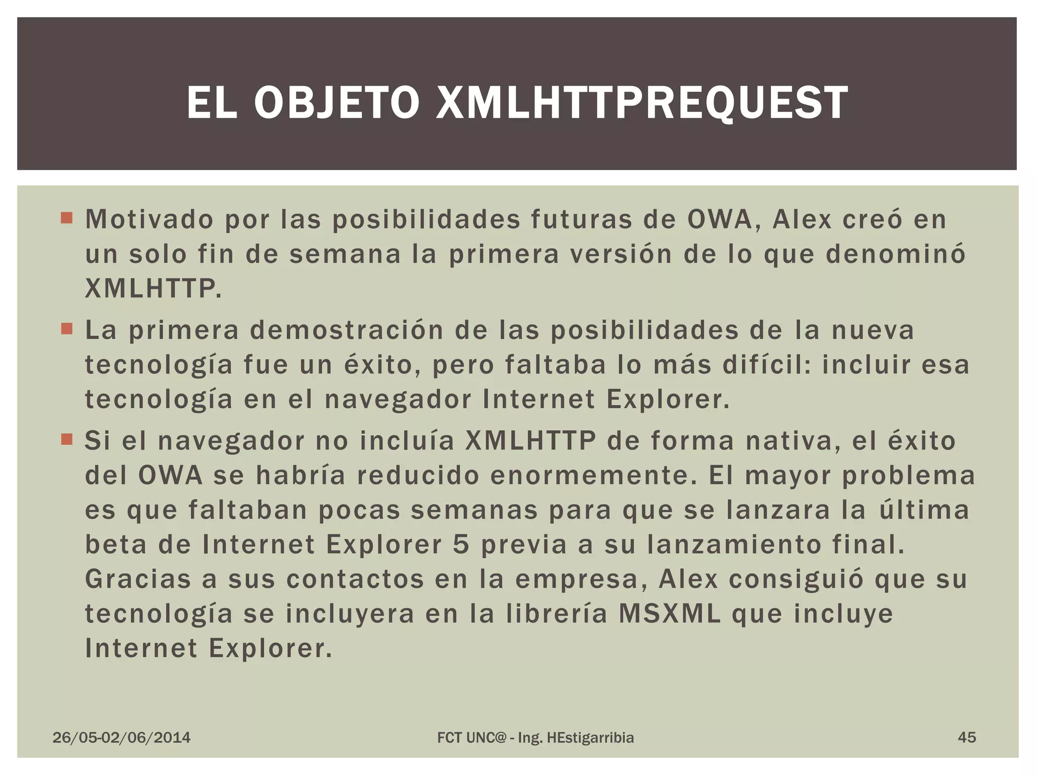  Motivado por las posibilidades futuras de OWA, Alex creó en
un solo fin de semana la primera versión de lo que denominó
XMLHTTP.
 La primera demostración de las posibilidades de la nueva
tecnología fue un éxito, pero faltaba lo más difícil: incluir esa
tecnología en el navegador Internet Explorer.
 Si el navegador no incluía XMLHTTP de forma nativa, el éxito
del OWA se habría reducido enormemente. El mayor problema
es que faltaban pocas semanas para que se lanzara la última
beta de Internet Explorer 5 previa a su lanzamiento final.
Gracias a sus contactos en la empresa, Alex consiguió que su
tecnología se incluyera en la librería MSXML que incluye
Internet Explorer.
26/05-02/06/2014 FCT UNC@ - Ing. HEstigarribia 45
EL OBJETO XMLHTTPREQUEST
 