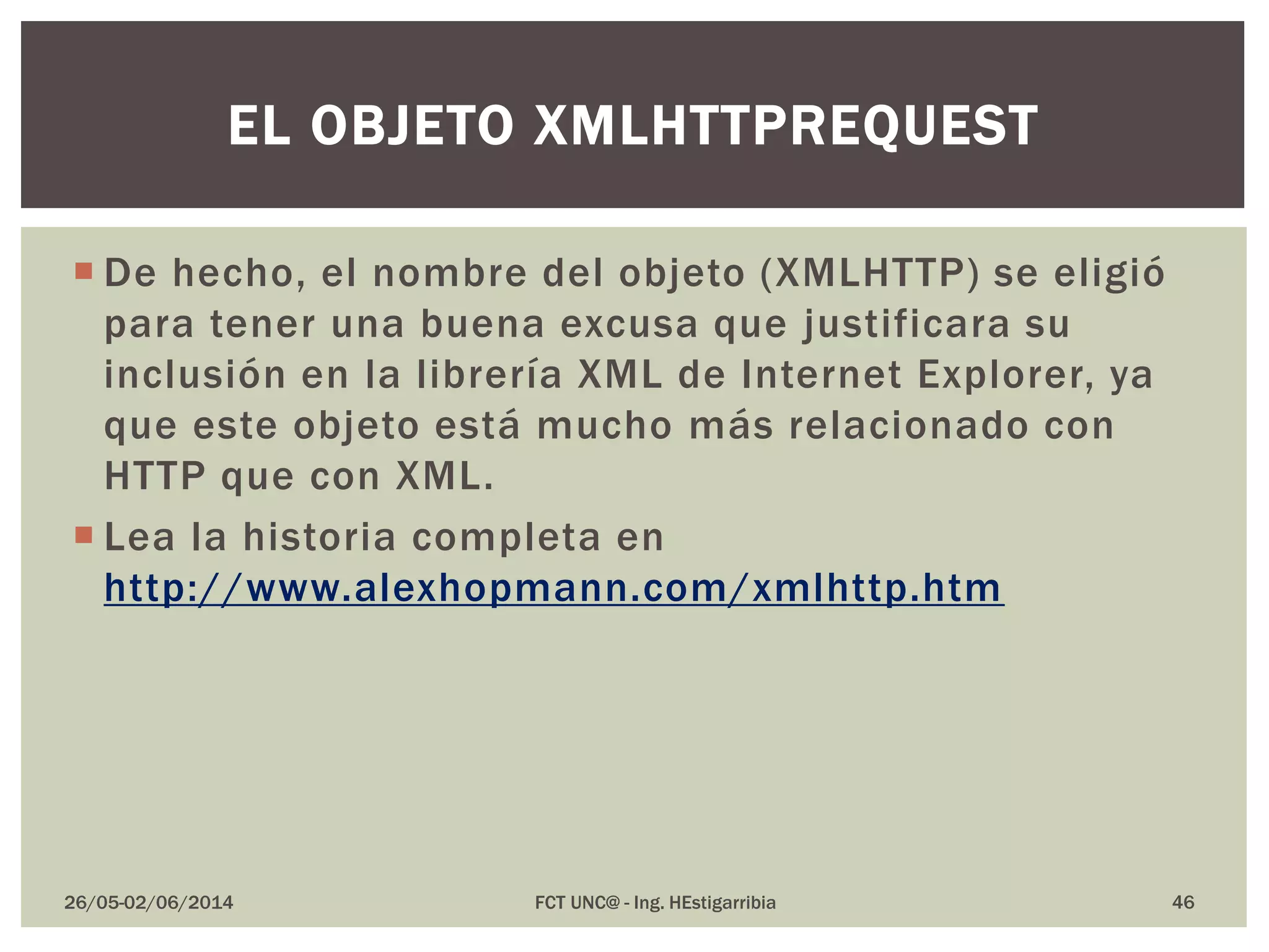  De hecho, el nombre del objeto (XMLHTTP) se eligió
para tener una buena excusa que justificara su
inclusión en la librería XML de Internet Explorer, ya
que este objeto está mucho más relacionado con
HTTP que con XML.
 Lea la historia completa en
http://www.alexhopmann.com/xmlhttp.htm
26/05-02/06/2014 FCT UNC@ - Ing. HEstigarribia 46
EL OBJETO XMLHTTPREQUEST
 