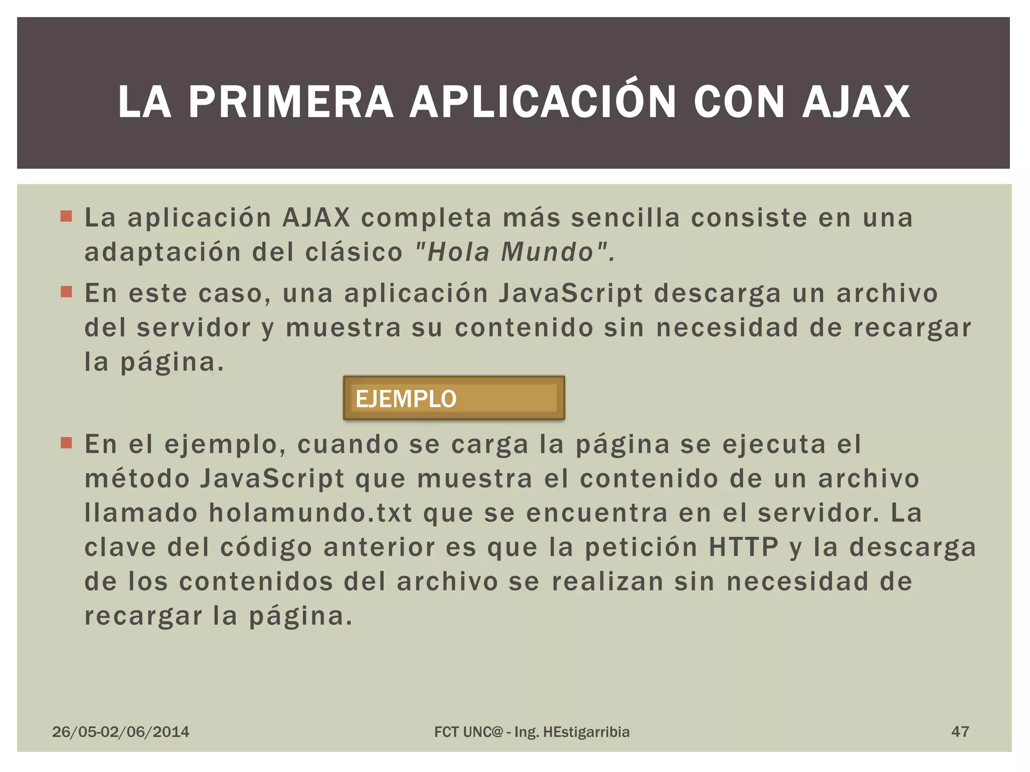  La aplicación AJAX completa más sencilla consiste en una
adaptación del clásico "Hola Mundo".
 En este caso, una aplicación JavaScript descarga un archivo
del servidor y muestra su contenido sin necesidad de recargar
la página.
 En el ejemplo, cuando se carga la página se ejecuta el
método JavaScript que muestra el contenido de un archivo
llamado holamundo.txt que se encuentra en el servidor. La
clave del código anterior es que la petición HTTP y la descarga
de los contenidos del archivo se realizan sin necesidad de
recargar la página.
26/05-02/06/2014 FCT UNC@ - Ing. HEstigarribia 47
LA PRIMERA APLICACIÓN CON AJAX
EJEMPLO
 