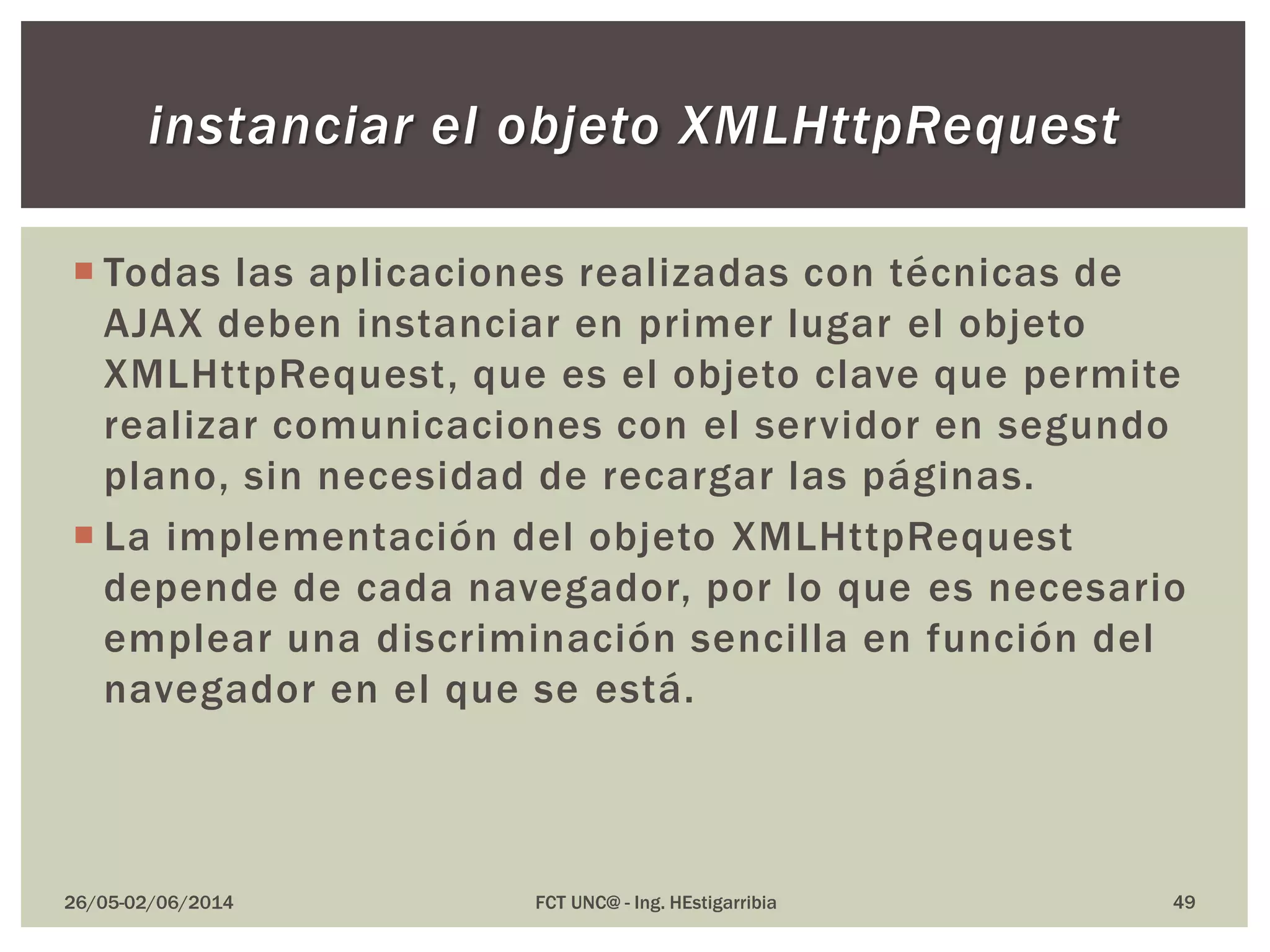  Todas las aplicaciones realizadas con técnicas de
AJAX deben instanciar en primer lugar el objeto
XMLHttpRequest, que es el objeto clave que permite
realizar comunicaciones con el servidor en segundo
plano, sin necesidad de recargar las páginas.
 La implementación del objeto XMLHttpRequest
depende de cada navegador, por lo que es necesario
emplear una discriminación sencilla en función del
navegador en el que se está.
26/05-02/06/2014 FCT UNC@ - Ing. HEstigarribia 49
instanciar el objeto XMLHttpRequest
 