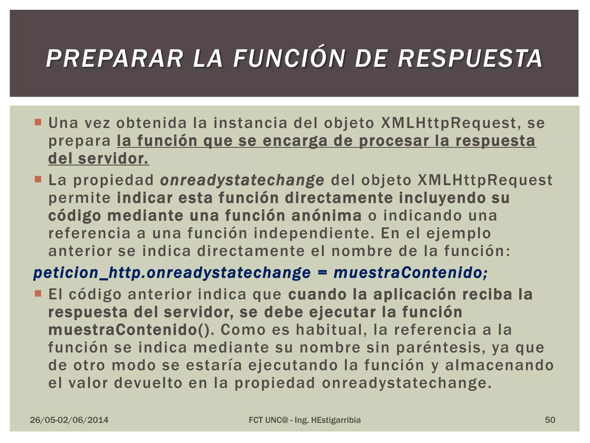  Una vez obtenida la instancia del objeto XMLHttpRequest, se
prepara la función que se encarga de procesar la respuesta
del servidor.
 La propiedad onreadystatechange del objeto XMLHttpRequest
permite indicar esta función directamente incluyendo su
código mediante una función anónima o indicando una
referencia a una función independiente. En el ejemplo
anterior se indica directamente el nombre de la función:
peticion_http.onreadystatechange = muestraContenido;
 El código anterior indica que cuando la aplicación reciba la
respuesta del servidor, se debe ejecutar la función
muestraContenido(). Como es habitual, la referencia a la
función se indica mediante su nombre sin paréntesis, ya que
de otro modo se estaría ejecutando la función y almacenando
el valor devuelto en la propiedad onreadystatechange.
26/05-02/06/2014 FCT UNC@ - Ing. HEstigarribia 50
PREPARAR LA FUNCIÓN DE RESPUESTA
 