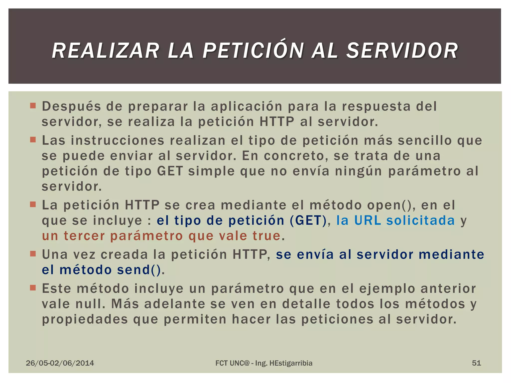  Después de preparar la aplicación para la respuesta del
servidor, se realiza la petición HTTP al servidor.
 Las instrucciones realizan el tipo de petición más sencillo que
se puede enviar al servidor. En concreto, se trata de una
petición de tipo GET simple que no envía ningún parámetro al
servidor.
 La petición HTTP se crea mediante el método open(), en el
que se incluye : el tipo de petición (GET), la URL solicitada y
un tercer parámetro que vale true.
 Una vez creada la petición HTTP, se envía al servidor mediante
el método send().
 Este método incluye un parámetro que en el ejemplo anterior
vale null. Más adelante se ven en detalle todos los métodos y
propiedades que permiten hacer las peticiones al servidor.
26/05-02/06/2014 FCT UNC@ - Ing. HEstigarribia 51
REALIZAR LA PETICIÓN AL SERVIDOR
 