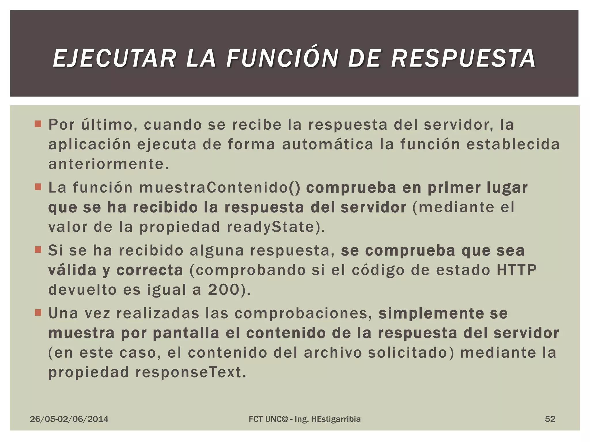  Por último, cuando se recibe la respuesta del servidor, la
aplicación ejecuta de forma automática la función establecida
anteriormente.
 La función muestraContenido() comprueba en primer lugar
que se ha recibido la respuesta del servidor (mediante el
valor de la propiedad readyState).
 Si se ha recibido alguna respuesta, se comprueba que sea
válida y correcta (comprobando si el código de estado HTTP
devuelto es igual a 200).
 Una vez realizadas las comprobaciones, simplemente se
muestra por pantalla el contenido de la respuesta del servidor
(en este caso, el contenido del archivo solicitado) mediante la
propiedad responseText.
26/05-02/06/2014 FCT UNC@ - Ing. HEstigarribia 52
EJECUTAR LA FUNCIÓN DE RESPUESTA
 